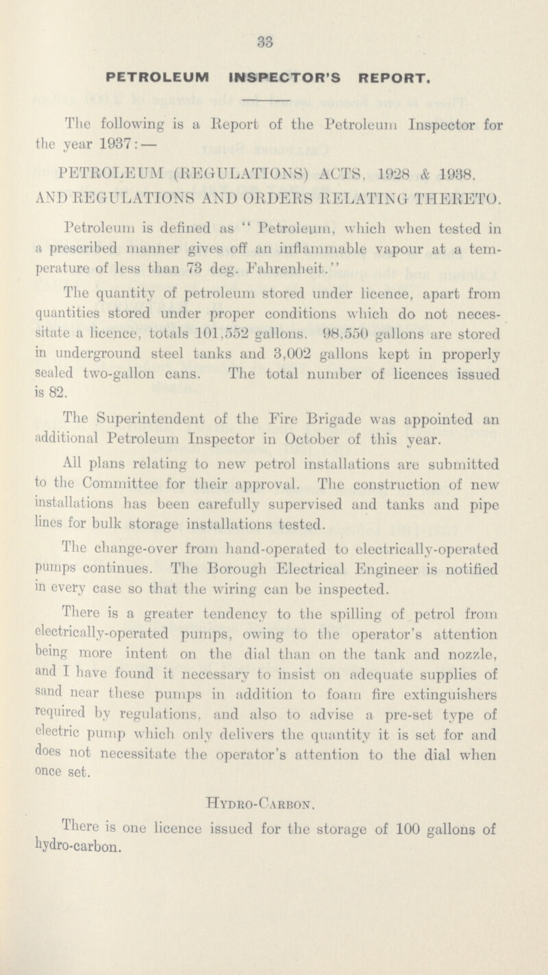 33 PETROLEUM INSPECTOR'S REPORT. The following is a Report of the Petroleum Inspector for the year 1937: — PETROLEUM (REGULATIONS) ACTS, 1928 & 1938. AND REGULATIONS AND ORDERS RELATING THERETO. Petroleum is defined as  Petroleum, which when tested in a prescribed manner gives off an inflammable vapour at a tem perature of less than 73 deg. Fahrenheit. The quantity of petroleum stored under licence, apart from quantities stored under proper conditions which do not neces sitate a licence, totals 101,552 gallons. 98,550 gallons are stored in underground steel tanks and 3,002 gallons kept in properly sealed two-gallon cans. The total number of licences issued is 82. The Superintendent of the Fire Brigade was appointed an additional Petroleum Inspector in October of this year. All plans relating to new petrol installations are submitted to the Committee for their approval. The construction of new installations has been carefully supervised and tanks and pipe lines for bulk storage installations tested. The change-over from hand-operated to electrically-operated pumps continues. The Borough Electrical Engineer is notified in every case so that the wiring can be inspected. There is a greater tendency to the spilling of petrol from electrically-operated pumps, owing to the operator's attention being more intent on the dial than on the tank and nozzle, and I have found it necessary to insist on adequate supplies of sand near these pumps in addition to foam fire extinguishers required by regulations, and also to advise a pre-set type of electric pump which only delivers the quantity it is set for and does not necessitate the operator's attention to the dial when once set. Hydro-Carbon. There is one licence issued for the storage of 100 gallons of hydro-carbon.