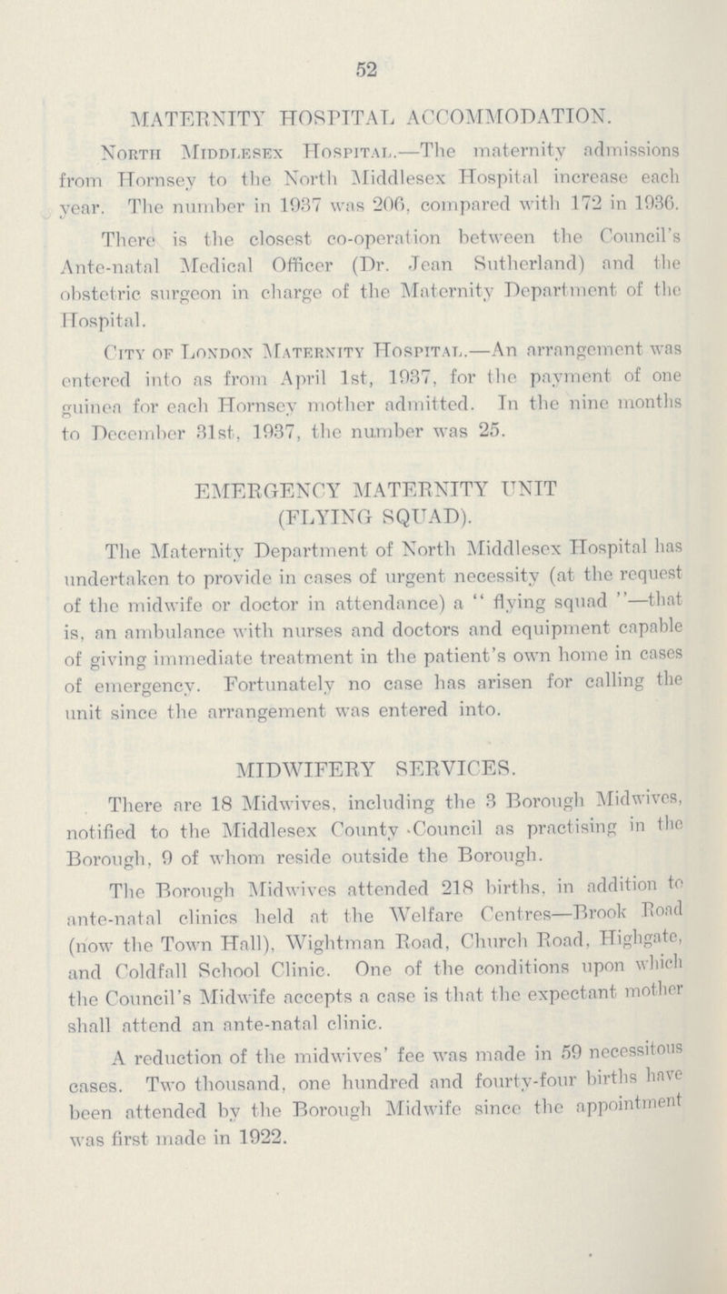 52 MATERNITY HOSPITAL ACCOMMODATION. North Middlesex Hospital.—Tlie maternity admissions from Hornsev to the North Middlesex Hospital increase each year. Tlie number in 1937 was 206, compared with 172 in 1936. There is the closest co-operation between the Council's Ante-natal Medical Officer (Dr. Jean Sutherland) and tlie obstetric surgeon in charge of the Maternity Department of flic Hospital. City of London Maternity Hospital.—An arrangement was entered into as from April 1st, 1937, for the payment of one guinea for each Hornsev mother admitted. In the nine months to December 31st, 1937, the number was 25. EMERGENCY MATERNITY UNIT (FLYING SQUAD). The Maternity Department of North Middlesex Hospital lias undertaken to provide in cases of urgent necessity (at the request of the midwife or doctor in attendance) a  flying squad —that is, an ambulance with nurses and doctors and equipment capable of giving immediate treatment in the patient's own home in cases of emergency. Fortunately no case has arisen for calling the unit since the arrangement was entered into. MIDWIFERY SERVICES. There are 18 Midwives, including the 3 Borough Midwivcs, notified to the Middlesex County -Council as practising in the Borough. 9 of whom reside outside the Borough. The Borough Midwives attended 218 births, in addition to ante-natal clinics held at the Welfare Centres—Brook Pond (now the Town Hall), Wightman Road, Church Road, Highgate, and Coldfall School Clinic. One of the conditions upon which the Council's Midwife accepts a case is that the expectant mother shall attend an ante-natal clinic. A reduction of the midwives' fee was made in 59 necessitous cases. Two thousand, one hundred and fourtv-four births have been attended by the Borough Midwife sincc the appointment was first made in 1922.