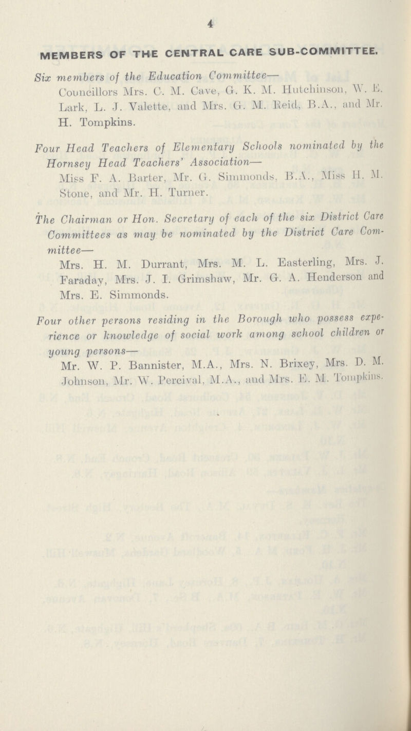 4 MEMBERS OF THE CENTRAL CARE SUB-COMMITTEE. Six members of the Education Committee— Councillors Mrs. G. M. Cave, G. K. M. Hutchinson, W. E. Lark, L. J. Valette, and Mrs. G. M. Keid, B.A., and Mr. H. Tompkins. Four Head Teachers of Elementary Schools nominated by the Hornsey Head Teachers' Association— Miss F. A. Barter, Mr. G. Simmonds, B.A., Miss H. -M. Stone, and Mr. H. Turner. The Chairman or Hon. Secretary of cach of the six District Care Committees as may be nominated by the District Care Com mittee— Mrs. H. M. Durrant, Mrs. M. L. Easterling, Mrs. J. Faradav, Mrs. J. I. Grimshaw, Mr. G. A. Henderson and Mrs. E. Simmonds. Four other persons residing in the Borough who possess expe rience or knowledge of social work among school children or young persons— Mr. W. P. Bannister, M.A., Mrs. N. Brixey, Mrs. D. M. Johnson, Mr. W. Percival, M.A., and Mrs. E.. M. Tompkins.