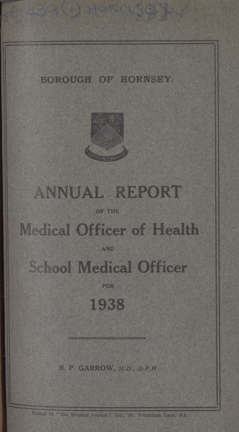 BOROUGH OF HORNSEY. * ANNUAL REPORT OF THE Medical Officer of Health AND School Medical Officer FOR J 1938 R. P. GARROW, M.D., D.P.H. Printed by  The Hornsev Journal, Ltd., 161, Tottenham Lane. N.8.