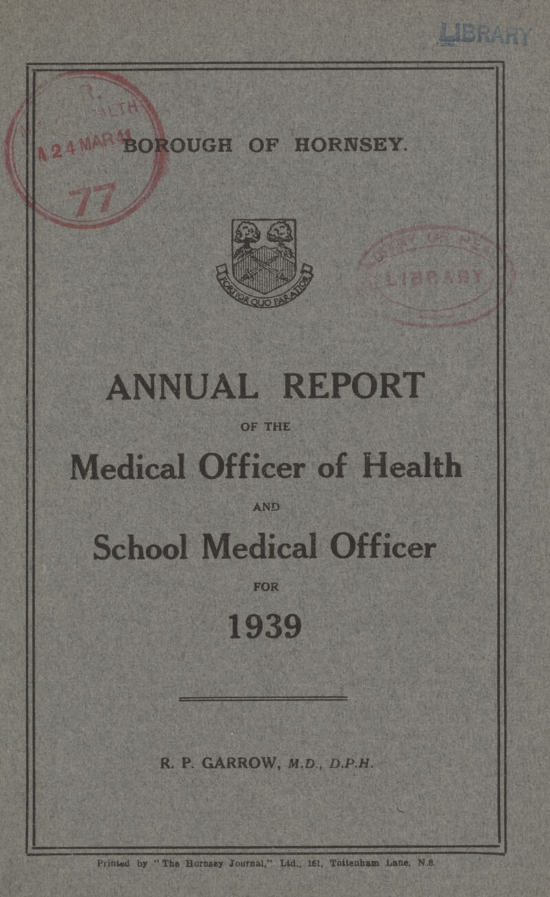BOROUGH OF HORNSEY. ANNUAL REPORT OF THE Medical Officer of Health AND School Medical Officer FOR 1939 R. P. GARROW, M.D , D.P.H. Printed by The Horcusey Journal, Ltd., 161, Tottenham Lane. N.8.