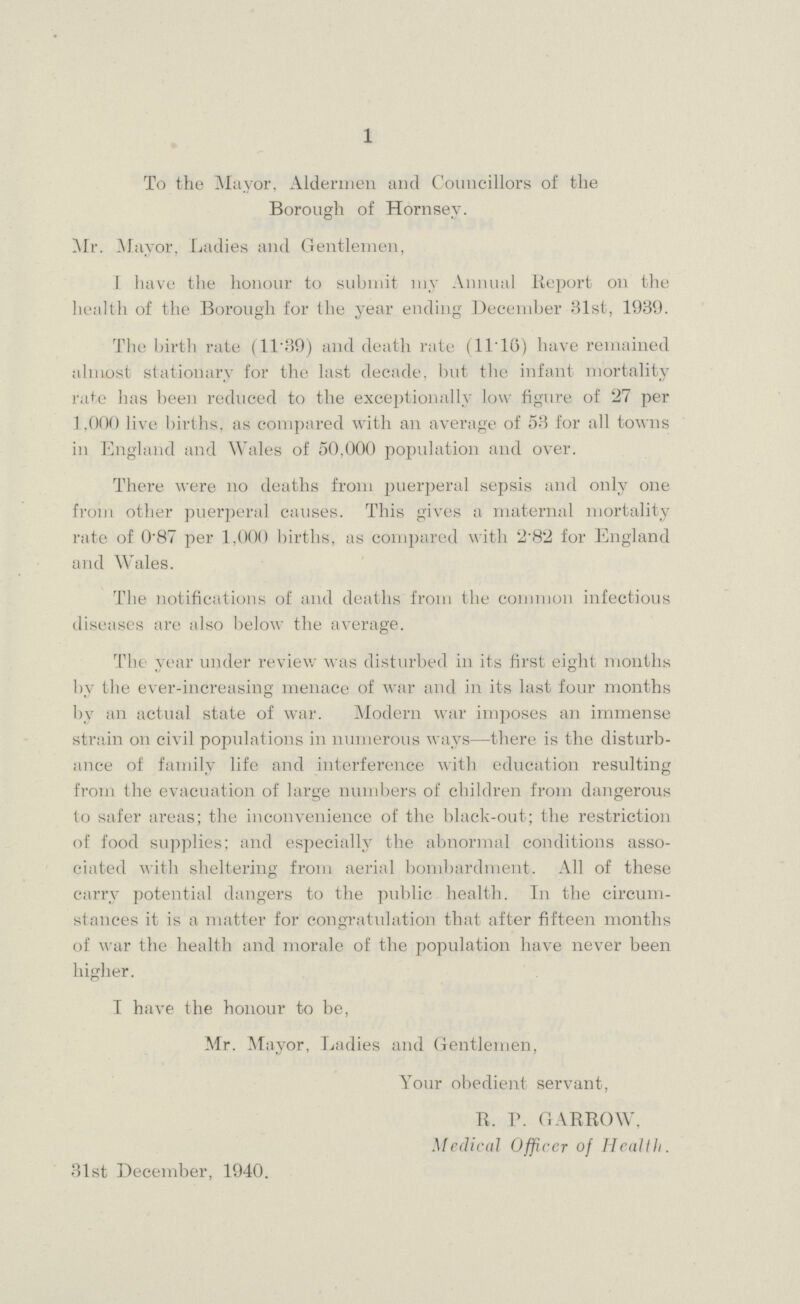 1 To the Mayor, Aldermen and Councillors of the Borough of Hornsey. Mr. Mayor, Ladies and Gentlemen, I have the honour to submit my Annual Report on the health of the Borough for the year ending December 31st, 1939. The birth rate (11.39) and death rate (11.16) have remained almost stationary for the last decade, but the infant mortality rate has been reduced to the exceptionally low figure of 27 per 1,000 live births, as compared with an average of 53 for all towns in England and Wales of 50,000 population and over. There were no deaths from puerperal sepsis and only one from other puerperal causes. This gives a maternal mortality rate of 0.87 per 1,000 births, as compared with 2.82 for England and Wales. The notifications of and deaths from the common infectious diseases are also below the average. The year under review was disturbed in its first eight months by the ever-increasing menace of war and in its last four months by an actual state of war. Modern war imposes an immense strain on civil populations in numerous ways—there is the disturb ance of family life and interference with education resulting from the evacuation of large numbers of children from dangerous to safer areas; the inconvenience of the black-out; the restriction of food supplies; and especially the abnormal conditions asso ciated with sheltering from aerial bombardment. All of these carry potential dangers to the public health. In the circum stances it is a matter for congratulation that after fifteen months of war the health and morale of the population have never been higher. I have the honour to be, Mr. Mayor, Ladies and Gentlemen, Your obedient servant, R. P. GARROW, Medical Officcr of Health. 31st December, 1940.