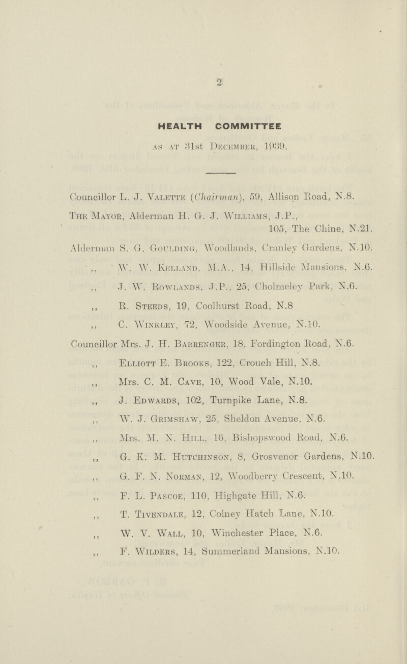 2 HEALTH COMMITTEE as at 31st December, 1939. Councillor L. J. Valette (Chairman), 59, Allison Road, N.8. The Mayor, Alderman H. G. J. Williams, J.P., 105, The Chine, N.21. Alderman S. G. Goulding, Woodlands, Cranlev Gardens, N.10. ,, W. W. Kelland, M.A., 14, Hillside Mansions, N.6. J. W. Rowlands, J.P., 25, Cholineley Park, N.6. ,, R. Steeds, 19, Coolhurst Road, N.8 ,, C. Wink ley, 72, Woodside Avenue, N. 10. Councillor Mrs. J. H. Barrenger, 18, Fordington Road, N.6. ,, Elliott E. Brooks, 122, Crouch Hill, N.8. Mrs. C. M. Cave, 10, Wood Vale, N.10. ,, J. Edwards, 102, Turnpike Lane, N.8. ,, W. J. Grimshaw, 25, Sheldon Avenue, N.6. ,, Mrs. M. N. Hill, 16, Bishopswood Road, N.6. ,, G. K. M. Hutchinson, 8, Grosvenor Gardens, N.10. ,, G. F. N. Norman, 12, Woodberry Crescent, N.10. ,, F. L. Pascoe, 110, Highgate Hill, N.6. ,, T. Tivendale, 12, Colney Hatch Lane, N.10. ,, W. V. Wall, 10, Winchester Place, N.6. ,, F. Wilders, 14, Summerland Mansions, N.10.