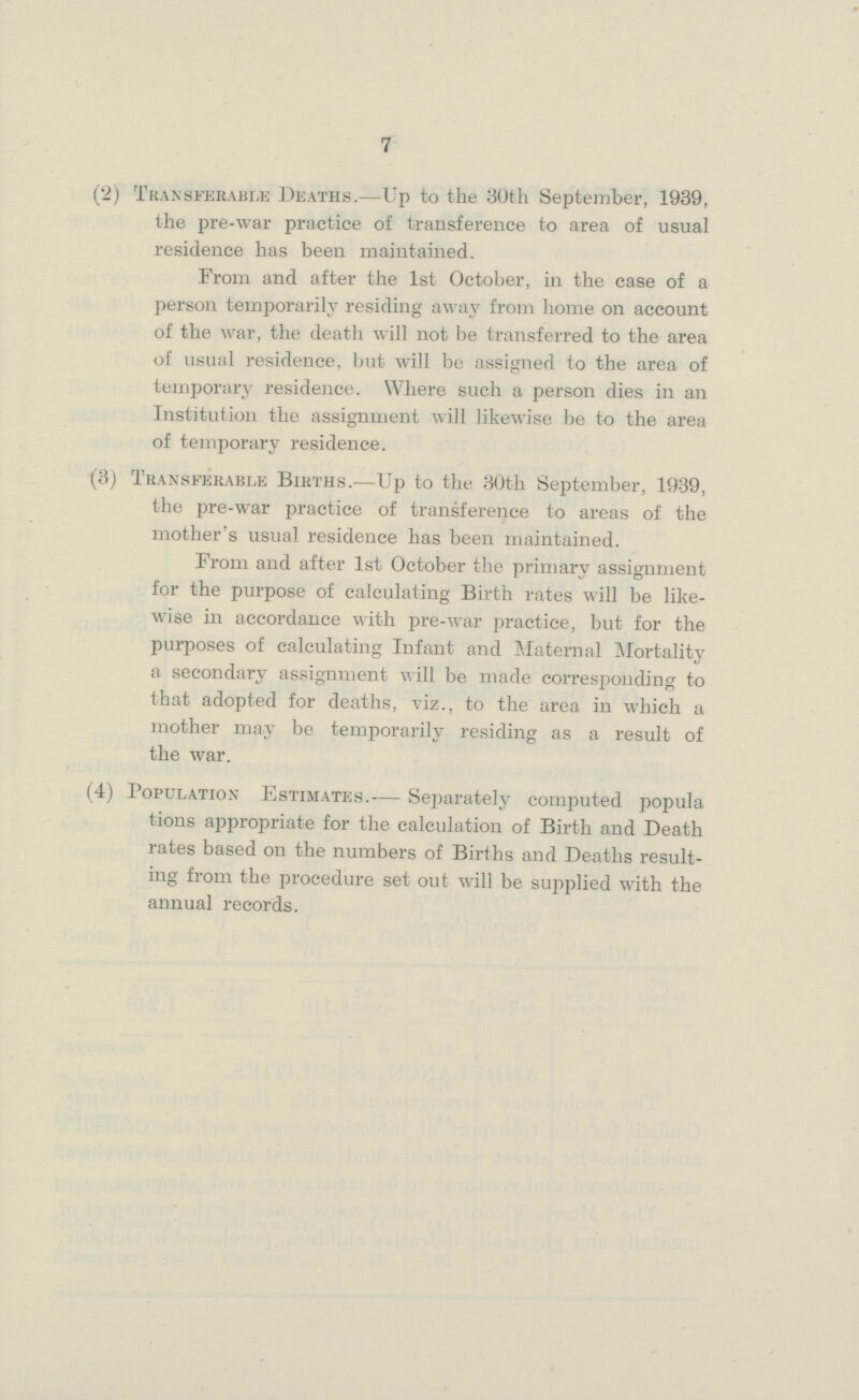 7 (2) Transferable Deaths.—Up to the 30th September, 1939, the pre-war practice of transference to area of usual residence has been maintained. From and after the 1st October, in the case of a person temporarily residing away from home on account of the war, the death will not be transferred to the area of usual residence, but will be assigned to the area of temporary residence. Where such a person dies in an Institution the assignment will likewise be to the area of temporary residence. (3) Transferable Births.—Up to the 30th September, 1939, the pre-war practice of transference to areas of the mother's usual residence has been maintained. From and after 1st October the primary assignment for the purpose of calculating Birth rates will be like wise in accordance with pre-war practice, but for the purposes of calculating Infant and Maternal Mortality a secondary assignment will be made corresponding to that adopted for deaths, viz., to the area in which a mother may be temporarily residing as a result of the war. (4) Population Estimates.— Separately computed popula tions appropriate for the calculation of Birth and Death rates based on the numbers of Births and Deaths result ing from the procedure set out will be supplied with the annual records.