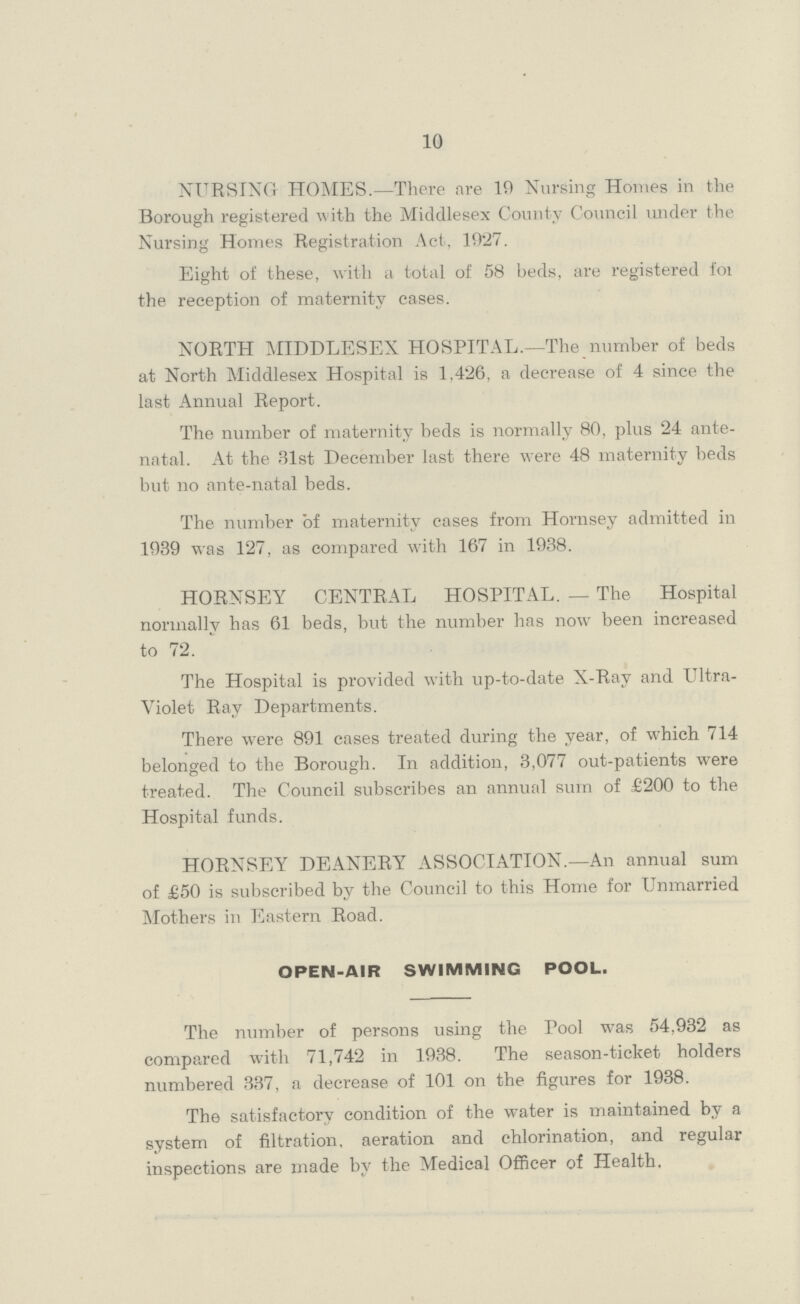 10 NURSING HOMES.—There are 10 Nursing Homes in the Borough registered with the Middlesex County Council under the Nursing Homes Registration Act, 1927. Eight of these, with a total of 58 beds, are registered for the reception of maternity cases. NORTH MIDDLESEX HOSPITAL.—The number of beds at North Middlesex Hospital is 1,426, a decrease of 4 since the last Annual Report. The number of maternity beds is normally 80, plus 24 ante natal. At the 31st December last there were 48 maternity beds but no ante-natal beds. The number of maternity cases from Hornsey admitted in 1939 was 127, as compared with 167 in 1938. HORNSEY CENTRAL HOSPITAL.— The Hospital normally has 61 beds, but the number has now been increased to 72. The Hospital is provided with up-to-date X-Rav and Ultra Violet Ray Departments. There were 891 cases treated during the year, of which 714 belonged to the Borough. In addition, 3,077 out-patients were treated. The Council subscribes an annual sum of £200 to the Hospital funds. HORNSEY DEANERY ASSOCIATION.—An annual sum of £50 is subscribed by the Council to this Home for Unmarried Mothers in Eastern Road. OPEN-AIR SWIMMING POOL. The number of persons using the Pool was 54,932 as compared with 71,742 in 1938. The season-ticket holders numbered 337, a decrease of 101 on the figures for 1938. The satisfactory condition of the water is maintained by a system of filtration, aeration and chlorination, and regular inspections are made by the Medical Officer of Health.