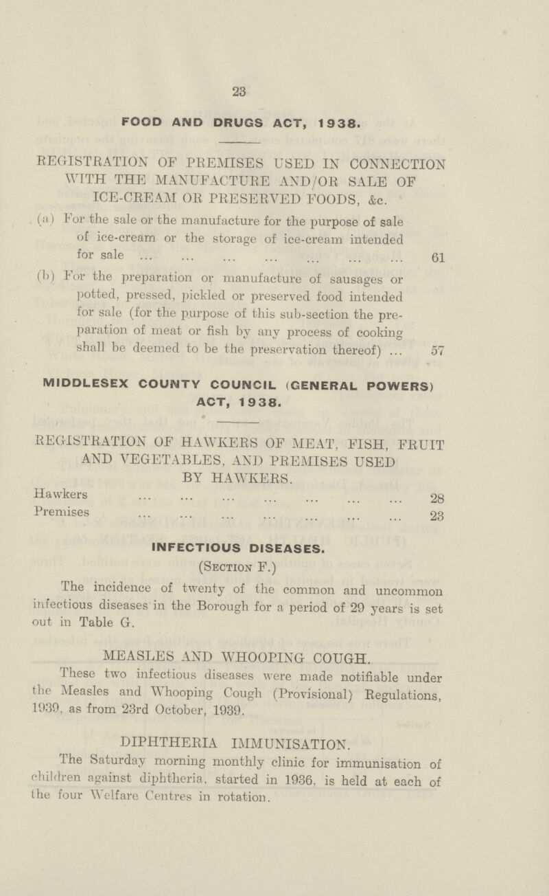 23 FOOD AND DRUGS ACT, 1938. REGISTRATION OF PREMISES USED IN CONNECTION WITH THE MANUFACTURE AND/OR SALE OF ICE-CREAM OR PRESERVED FOODS, &c. (a) For the sale or the manufacture for the purpose of sale of ice-cream or the storage of ice-cream intended for sale 61 (b) For the preparation or manufacture of sausages or potted, pressed, pickled or preserved food intended for sale (for the purpose of this sub-section the pre paration of meat or fish by any process of cooking shall be deemed to be the preservation thereof) 57 MIDDLESEX COUNTY COUNCIL (GENERAL POWERS) ACT, 1938. REGISTRATION OF HAWKERS OF MEAT, FISH, FRUIT AND VEGETABLES, AND PREMISES USED BY HAWKERS. Hawkers 28 Premises 23 INFECTIOUS DISEASES. (Section F.) The incidence of twenty of the common and uncommon infectious diseases in the Borough for a period of 29 years is set out in Table G. MEASLES AND WHOOPING COUGH. These two infectious diseases were made notifiable under the Measles and Whooping Cough (Provisional) Regulations, 1939, as from 23rd October, 1939. DIPHTHERIA IMMUNISATION. The Saturday morning monthly clinic for immunisation of children against diphtheria, started in 1936, is held at each of the four Welfare Centres in rotation.
