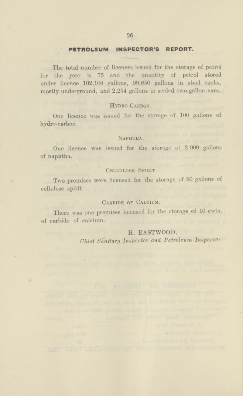 26 PETROLEUM INSPECTOR'S REPORT. The total number of licences issued for the storage of petrol for the year is 75 and the quantity of petrol stored under licence 102,104 gallons, 99,850 gallons in steel tanks, mostly underground, and 2,254 gallons in sealed two-gallon cans. Hydro-Carbon. One licence was issued for the storage of 100 gallons of hydro-carbon. Naphtha. One licence was issued for the storage of 2,000 gallons of naphtha. Cellulose Spirit. Two premises were licensed for the storage of 90 gallons of cellulose spirit. Carbide of Calcium. There was one premises licensed for the storage of 10 cwts. of carbide of calcium. H. EASTWOOD, Chief Sanitary Inspector and Petroleum Inspector.