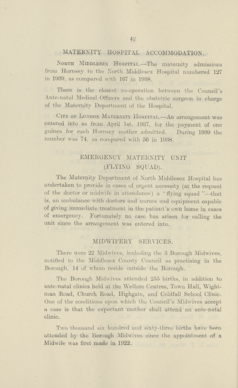 42 MATERNITY HOSPITAL ACCOMMODATION. North Middlesex Hospital,—The maternity admissions from Hornsey to the North Middlesex Hospital numbered 127 in 1039, as compared with 167 in 1938. There is the closest co-operation between the Council's Ante-natal Medical Officers and the obstetric surgeon in charge of the Maternity Department of the Hospital. City of London Maternity Hospital.—An arrangement was entered into as from April 1st, 1937, for the payment of one guinea for each Hornsev mother admitted. During 1939 the number was 74, as compared with 56 in 1938. EMERGENCY MATERNITY UNIT (FLYING SQUAD). The Maternity Department of North Middlesex Hospital has undertaken to provide in cases of urgent necessity (at the request of the doctor or midwife in attendance) a flying squad—that is, an ambulance with doctors and nurses and equipment capable of giving immediate treatment in the patient's own home in cases of emergency. Fortunately no ease has arisen for calling the unit since the arrangement was entered into. MIDWIFERY SERVICES. There were 22 Midwives, including the 3 Borough Midwives, notified to the Middlesex County Council as practising in the Borough. 14 of whom reside outside the Borough. The Borough Midwives attended 255 births, in addition to ante-natal clinics held at the Welfare Centres, Town Hall, Wight man Road, Church Road, Highgate, and Coldfall School Clinic. One of the conditions upon which the Council's Midwives accept a case is that the expectant mother shall attend an ante-natal clinic. Two thousand six hundred and sixty-three births have been attended by the Borough Midwives since the appointment of a Midwife was first made in 1922.