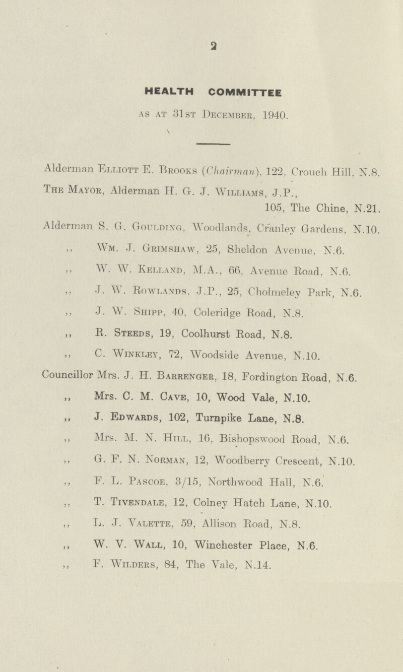 2 HEALTH COMMITTEE as at 31st December, 1940. Alderman Elliott E. Brooks (Chairman). 122, Crouch Hill, N.8. The Mayor, Alderman H. G. J. Williams, J.P., 105, The Chine, N.21. Alderman S. G. Goulding, Woodlands, Cranley Gardens, N.10. ,, Wm. J. Grimshaw, 25, Sheldon Avenue, N.6. ,, W. W. Kelland, M.A., 66, Avenue Road, N.6. ,, J. W. Rowlands, J.P., 25, Cholmeley Park, N.6. ,, J. W. Shipp, 40, Coleridge Road, N.8. ,, R. Steeds, 19, Coolhurst Road, N.8. ,, C. Winkley, 72, Woodside Avenue, N.10. Councillor Mrs. J. H. Barrenger, 18, Fordington Road, N.6. „ Mrs. C. M. Cave, 10, Wood Vale, N.10. ,, J. Edwards, 102, Turnpike Lane, N.8. ,, Mrs. M. N. Hill, 16, Bishopswood Road, N.6. ,, G. F. N. Norman, 12, Woodberry Crescent, N.10. ,, F. L. Pascoe, 3/15, Northwood Hall, N.6. ,, T. Tivendale, 12, Colney Hatch Lane, N.10. ,, L. J. Valette, 59, Allison Road, N.8. ,, W. V. Wall, 10, Winchester Place, N.6. ,, F. Wilders, 84, The Vale, N.14.