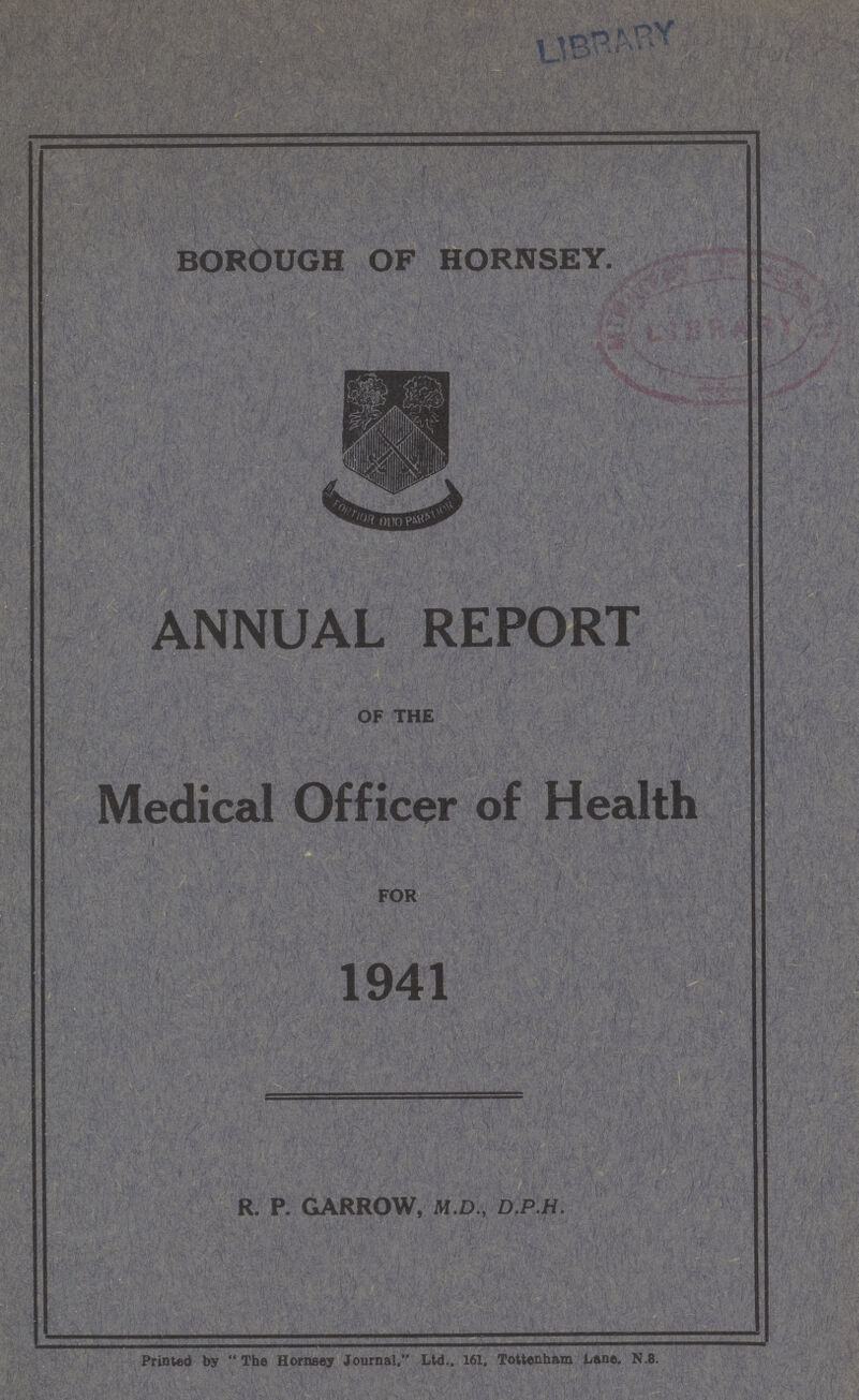 BOROUGH OF HORNSEY. ANNUAL REPORT OF THE Medical Officer of Health FOR 1941 R. P. GARROW, M.D., D.P.H. Printed by  The Hornsey Journal. Ltd.. 161, Tottenham Lane. N.8.