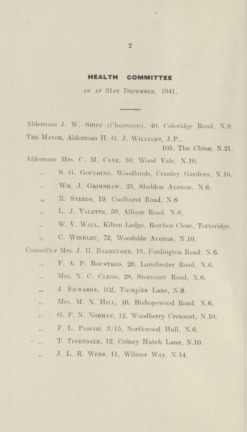 2 HEALTH COMMITTEE as at 31st December, 1941. Alderman J. W. Shipp (Chairman), 40, Coleridge Road, N.8. The Mayor, Alderman H. G. J. Williams, J.P., 105, The Chine, N.21, Alderman Mrs. C. M. Cave, 10, Wood Vale, N.10. S. G. Goulding, Woodlands, Cranley Gardens, N.10. ,, Wm. J. Grtmshaw, 25, Sheldon Avenue, N.6. ,, R. Steeds, 19, Coolhnrst Road, N.8 L. .T. Valette, 59, Allison Road, N.H. ,, W. V. Wall, Kitten Lodge, Rowhen Close, Totteridge. ,, C. Winkley, 72, Woodside Avenue, N.10. Councillor Mrs. J. H. Barrexger, 18, Fordington Road, X.6. ,, F. A. P. Boustred, 26, Lanchester Road. N.6. ,, Mrs. X. C. Clegg, 28, Stormont Road, N.6. ,, J. Edwards, 102, Turnpike Lane, N.8. ,, Mrs. M. X. Hill, 16, Bishopswood Road, X.6. ,, G. F. N. Norman, .12, Woodberry Crescent, N.10. ,, F. L. Pascoe, 3/15, Xorthwood Hall, N.6. ,, T. Tivexdale, 12, Colney Hatch Lane, N.10. .T. L. R. Webb, 11, Wilmer Way, N.14.