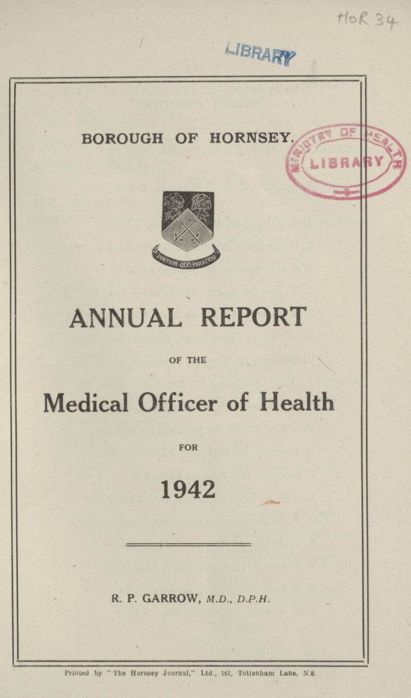 HOR 34 BOROUGH OF HORNSEY. ANNUAL REPORT OF THE Medical Officer of Health FOR 1942 R. P. GARROW, M.D., D.P.H. Printed by The Hornsey Journal, Ltd., 161, Tottenham Lane. n.8.