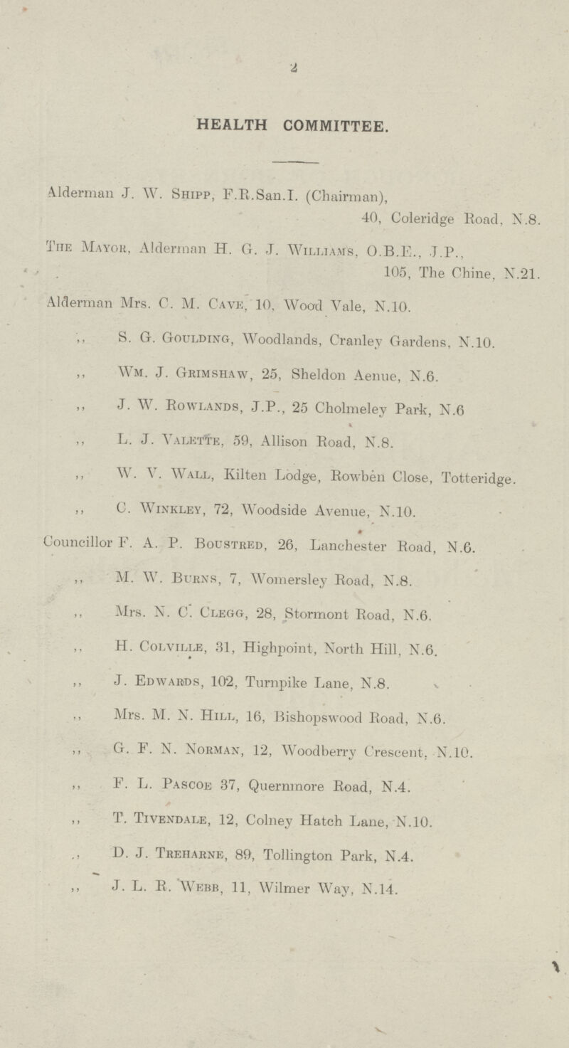 2 HEALTH COMMITTEE. Alderman J. W. Shipp, F.E.San.I. (Chairman), 40, Coleridge Road, N.8. The Mayor, Alderman H. G. J. Williams, O.B.E., J.P., 105, The Chine, N.21. Alderman Mrs. C. M. Cave, 10, Wood Vale, N.10. ,, S. G. Goulding, Woodlands, Cranley Gardens, N.10. ,, Wm. J. Grimshaw, 25, Sheldon Aenue, N.6. ,, J. W. Rowlands, J.P., 25 Cholmeley Park, N.6 ,, L. J. Valette, 59, Allison Road, N.8. ,, W. V. Wall, Kilten Lodge, Rowben Close, Totteridge. ,, C. Winkley, 72, Woodside Avenue, N.10. Councillor F. A. P. Boustred, 26, Lanchester Road, N.6. ,, M. W. Burns, 7, Womersley Road, N.8. ,, Mrs. N. C. Clegg, 28, Stormont Road, N.6. ,, H. Colville, 31, Highpoint, North Hill, N.6. ,, J. Edwards, 102, Turnpike Lane, N.8. ,, Mrs. M. N. Hill, 16, Bishopswood Road, N.6. ,, G. F. N. Norman, 12, Woodberry Crescent. N.10. ,, F. L. Pascoe 37, Quernmore Road, N.4. „ T. Tivendale, 12, Colney Hatch Lane, N.10. „ D. J. Treharne, 89, Tollington Park, N.4. ,, J. L. R. Webb, 11, Wilmer Way, N.14.