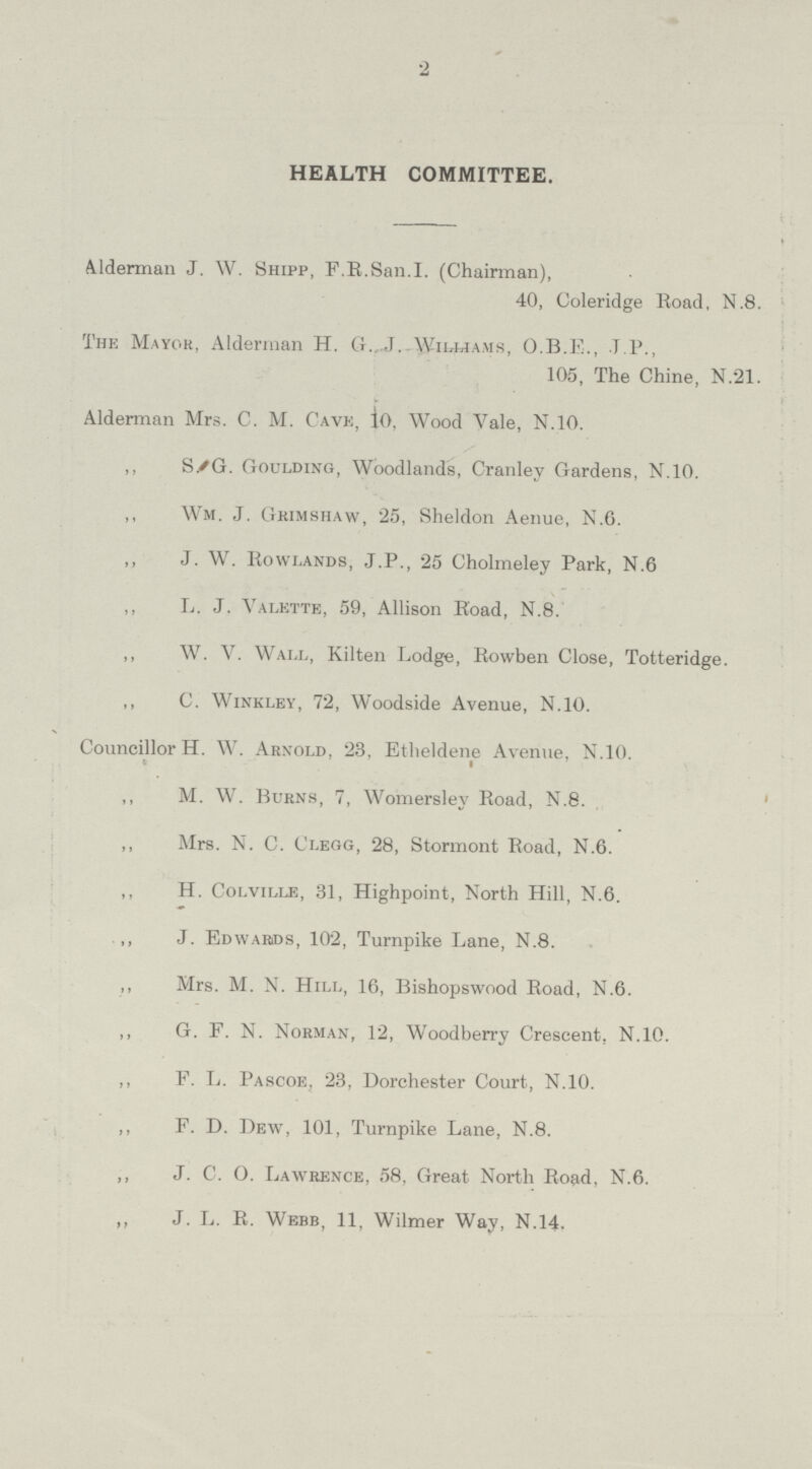 2 HEALTH COMMITTEE. Alderman J. W. Shipp, F.R.San.I. (Chairman), 40, Coleridge Road, N.8. The Mayor, Alderman H. G. J. Williams, O.B.E., .J.P., 105, The Chine, N.21. Alderman Mrs. C. M. Cave, 10, Wood Vale, N.10. ,, S. G. Goulding, Woodlands, Cranley Gardens, N.10. „ Wm. J. Grimshaw, 25, Sheldon Aenue, N.6. ,, J. W. Rowlands, J.P., 25 Cholmeley Park, N.6 „ L. J. Valette, 59, Allison Road, N.8. ,, W. V. Wall, Kilten Lodge, Rowben Close, Totteridge. ,, C. Winkley, 72, Woodside Avenue, N.10. Councillor H. W. Arnold, 23, Etheldene Avenue, N.10. ,, M. W. Burns, 7, Womersley Road, N.8. ,, Mrs. N. C. Clegg, 28, Stormont Road, N.6. ,, H. Colville, 31, Highpoint, North Hill, N.6. ,, J. Edwards, 102, Turnpike Lane, N.8. ,, Mrs. M. N. Hill, 16, Bishopswood Road, N.6. ,, G. F. N. Norman, 12, Woodberry Crescent. N.10. ,, F. L. Pascoe, 23, Dorchester Court, N.10. ,, F. D. Dew, 101, Turnpike Lane, N.8. ,, J. C. O. Lawrence, 58, Great North Road, N.6. ,, J. L. R. Webb, 11, Wilmer Way, N.14.