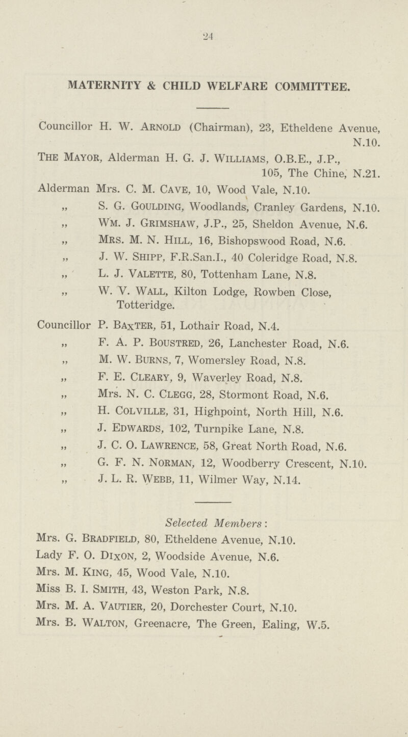 24 MATERNITY & CHILD WELFARE COMMITTEE. Councillor H. W. Arnold (Chairman), 23, Etheldene Avenue, N.10. The Mayor, Alderman H. G. J. Williams, O.B.E., J.P., 105, The Chine, N.21. Alderman Mrs. C. M. Cave, 10, Wood Vale, N.10. \ „ S. G. Goulding, Woodlands, Cranley Gardens, N.10. „ Wm. J. Grimshaw, J.P., 25, Sheldon Avenue, N.6. „ Mrs. M. N. Hill, 16, Bishopswood Road, N.6. „ J. W. Shipp, F.R.San.I., 40 Coleridge Road, N.8. „ L. J. Valette, 80, Tottenham Lane, N.8. „ W. V. Wall, Kilton Lodge, Rowben Close, Totteridge. Councillor P. Baxter, 51, Lothair Road, N.4. „ F. A. P. Boustred, 26, Lanchester Road, N.6. „ M. W. Burns, 7, Womersley Road, N.8. „ F. E. Cleary, 9, Waverley Road, N.8. „ Mrs. N. C. Clegg, 28, Stormont Road, N.6. „ H. Colville, 31, Highpoint, North Hill, N.6. „ J. Edwards, 102, Turnpike Lane, N.8. „ J. C. O. Lawrence, 58, Great North Road, N.6. „ G. F. N. Norman, 12, Woodberry Crescent, N.10. „ J. L. R. Webb, 11, Wilmer Way, N.14. Selected Members: Mrs. G. Bradfield, 80, Etheldene Avenue, N.10. Lady F. O. Dixon, 2, Woodside Avenue, N.6. Mrs. M. King, 45, Wood Vale, N.10. Miss B. I. Smith, 43, Weston Park, N.8. Mrs. M. A. Vautier, 20, Dorchester Court, N.10. Mrs. B. Walton, Greenacre, The Green, Ealing, W.5.
