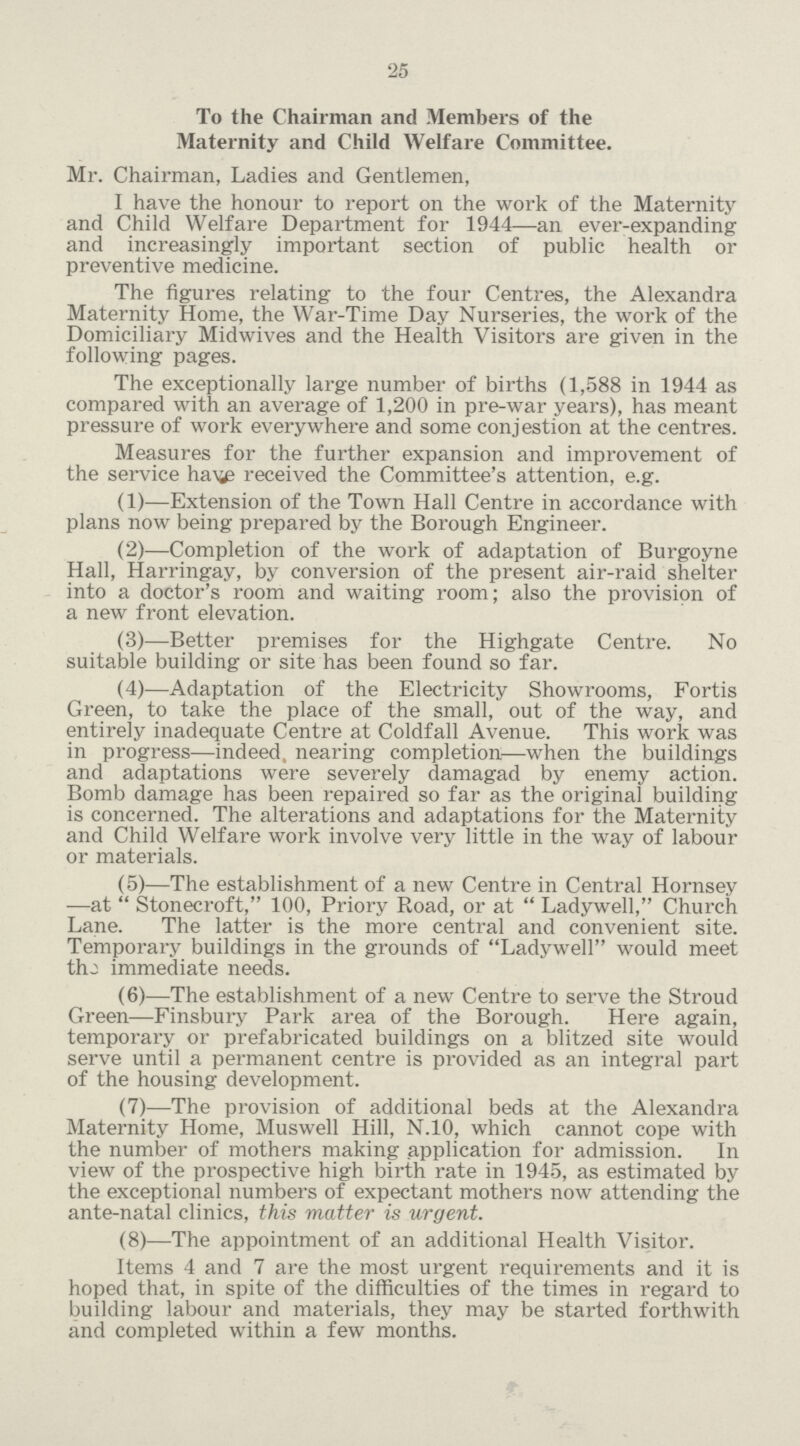 25 To the Chairman and Members of the Maternity and Child Welfare Committee. Mr. Chairman, Ladies and Gentlemen, I have the honour to report on the work of the Maternity and Child Welfare Department for 1944—an ever-expanding and increasingly important section of public health or preventive medicine. The figures relating to the four Centres, the Alexandra Maternity Home, the War-Time Day Nurseries, the work of the Domiciliary Midwives and the Health Visitors are given in the following pages. The exceptionally large number of births (1,588 in 1944 as compared with an average of 1,200 in pre-war years), has meant pressure of work everywhere and some conjestion at the centres. Measures for the further expansion and improvement of the service ha\ie received the Committee's attention, e.g. (1)—Extension of the Town Hall Centre in accordance with plans now being prepared by the Borough Engineer. (2)—Completion of the work of adaptation of Burgoyne Hall, Harringay, by conversion of the present air-raid shelter into a doctor's room and waiting room; also the provision of a new front elevation. (3)—Better premises for the Highgate Centre. No suitable building or site has been found so far. (4)—Adaptation of the Electricity Showrooms, Fortis Green, to take the place of the small, out of the way, and entirely inadequate Centre at Coldfall Avenue. This work was in progress—indeed, nearing completion—when the buildings and adaptations were severely damagad by enemy action. Bomb damage has been repaired so far as the original building is concerned. The alterations and adaptations for the Maternity and Child Welfare work involve very little in the way of labour or materials. (5)—The establishment of a new Centre in Central Hornsey —at  Stonecroft, 100, Priory Road, or at  Ladywell, Church Lane. The latter is the more central and convenient site. Temporary buildings in the grounds of Ladywell would meet thj immediate needs. (6)—The establishment of a new Centre to serve the Stroud Green—Finsbury Park area of the Borough. Here again, temporary or prefabricated buildings on a blitzed site would serve until a permanent centre is provided as an integral part of the housing development. (7)—The provision of additional beds at the Alexandra Maternity Home, Muswell Hill, N.10, which cannot cope with the number of mothers making application for admission. In view of the prospective high birth rate in 1945, as estimated by the exceptional numbers of expectant mothers now attending the ante-natal clinics, this matter is urgent. (8)—The appointment of an additional Health Visitor. Items 4 and 7 are the most urgent requirements and it is hoped that, in spite of the difficulties of the times in regard to building labour and materials, they may be started forthwith and completed within a few months.