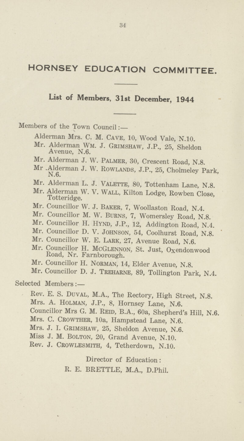 34 HORNSEY EDUCATION COMMITTEE. List of Members, 31st December, 1944 Members of the Town Council:— Alderman Mrs. C. M. Cave, 10, Wood Vale, N.10. Mr. Alderman Wm. J. Grimshaw, J.P., 25, Sheldon Avenue, N.6. Mr. Alderman J. W. Palmer, 30, Crescent Road, N.8. Mr .Alderman J. W. Rowlands, J.P., 25, Cholmeley Park, N.6. Mr. Alderman L. J. Valette, 80, Tottenham Lane, N.8. Mr. Alderman W. V. Wall, Kilton Lodge, Rowben Close, Totteridge. Mr. Councillor W. J. Baker, 7, Woollaston Road, N.4. Mr. Councillor M. W. Burns, 7, Womersley Road, N.8. Mr. Councillor H. Hynd, J.P., 12, Addington Road, N.4. Mr. Councillor d. v. johnson, 54, Coolhurst Road, n.8. Mr. Councillor W. E. Lark, 27, Avenue Road, N.6. Mr. Councillor H. McGlennon, St. Just, Oxendonwood Road, Nr. Farnborough. Mr. Councillor H. Norman, 14, Elder Avenue, N.8. Mr. Councillor D. J. Treharne, 89, Tollington Park, N.4. Selected Members:— Rev. E. S. Duval, M.A., The Rectory, High Street, N.8. Mrs. A. Holman, J.P., 8, Hornsey Lane, N.6. Councillor Mrs G. M. Reid, B.A., 60a, Shepherd's Hill, N.6. Mrs. C. Crowther, 10a, Hampstead Lane, N.6. Mrs. J. I. Grimshaw, 25, Sheldon Avenue, N.6. Miss J. M. bolton, 20, Grand Avenue, N.10. Rev. J. Crowlesmith, 4, Tetherdown, N.10. Director of Education: R. E. BRETTLE, M.A., D.Phil.