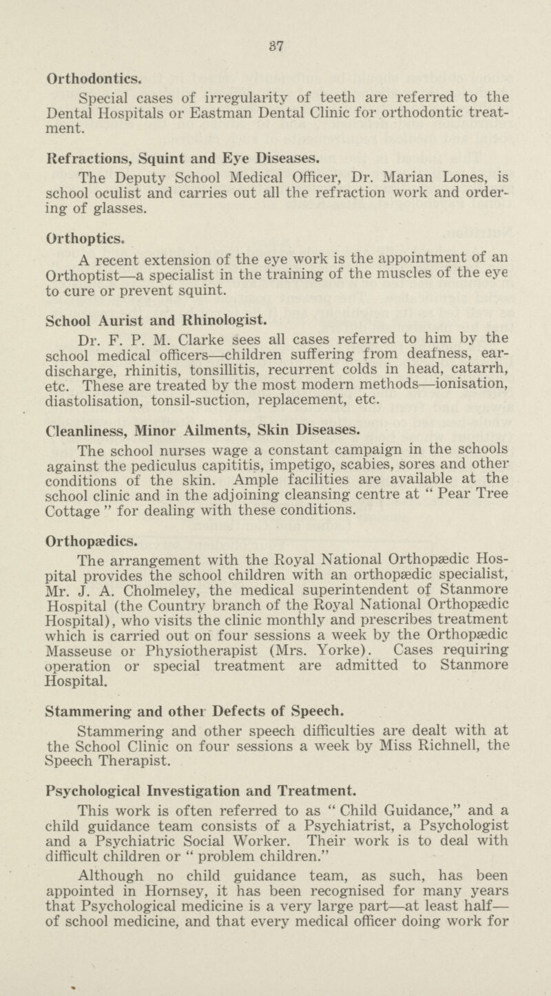 37 Orthodontics. Special cases of irregularity of teeth are referred to the Dental Hospitals or Eastman Dental Clinic for orthodontic treat ment. Refractions, Squint and Eye Diseases. The Deputy School Medical Officer, Dr. Marian Lones, is school oculist and carries out all the refraction work and order ing of glasses. Orthoptics. A recent extension of the eye work is the appointment of an Orthoptist—a specialist in the training of the muscles of the eye to cure or prevent squint. School Aurist and Rhinologist. Dr. F. P. M. Clarke sees all cases referred to him by the school medical officers—children suffering from deafness, ear discharge, rhinitis, tonsillitis, recurrent colds in head, catarrh, etc. These are treated by the most modern methods—ionisation, diastolisation, tonsil-suction, replacement, etc. Cleanliness, Minor Ailments, Skin Diseases. The school nurses wage a constant campaign in the schools against the pediculus capititis, impetigo, scabies, sores and other conditions of the skin. Ample facilities are available at the school clinic and in the adjoining cleansing centre at  Pear Tree Cottage  for dealing with these conditions. Orthopædics. The arrangement with the Royal National Orthopaedic Hos pital provides the school children with an orthopaedic specialist, Mr. J. A. Cholmeley, the medical superintendent of Stanmore Hospital (the Country branch of the Royal National Orthopaedic Hospital), who visits the clinic monthly and prescribes treatment which is carried out on four sessions a week by the Orthopaedic Masseuse or Physiotherapist (Mrs. Yorke). Cases requiring operation or special treatment are admitted to Stanmore Hospital. Stammering and other Defects of Speech. Stammering and other speech difficulties are dealt with at the School Clinic on four sessions a week by Miss Richnell, the Speech Therapist. Psychological Investigation and Treatment. This work is often referred to as Child Guidance, and a child guidance team consists of a Psychiatrist, a Psychologist and a Psychiatric Social Worker. Their work is to deal with difficult children or  problem children. Although no child guidance team, as such, has been appointed in Hornsey, it has been recognised for many years that Psychological medicine is a very large part—at least half— of school medicine, and that every medical officer doing work for