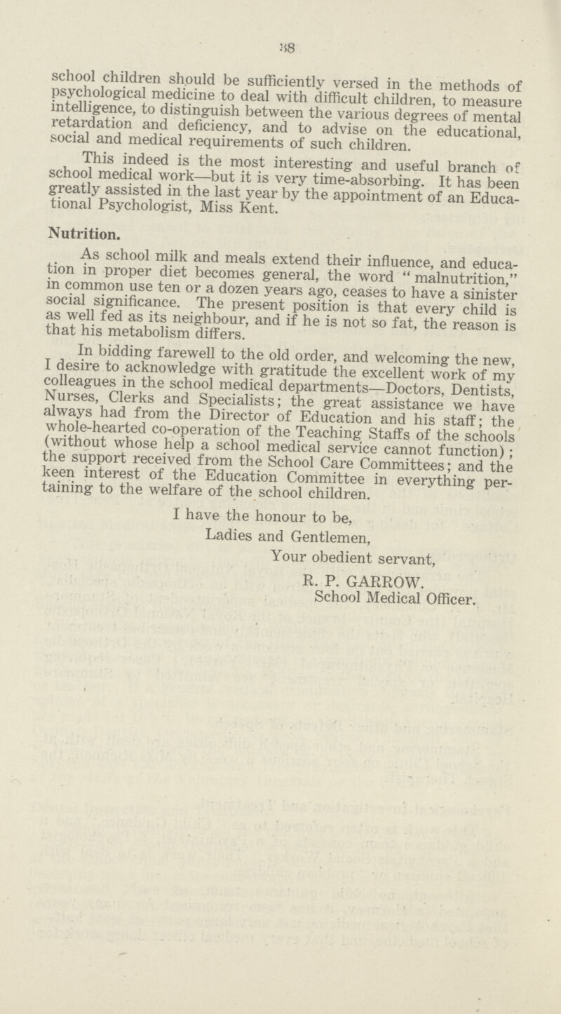 38 school children should be sufficiently versed in the methods of psychological medicine to deal with difficult children, to measure intelligence, to distinguish between the various degrees of mental retardation and deficiency, and to advise on the educational, social and medical requirements of such children. This indeed is the most interesting and useful branch of school medical work—but it is very time-absorbing. It has been greatly assisted in the last year by the appointment of an Educa tional Psychologist, Miss Kent. Nutrition. As school milk and meals extend their influence, and educa tion in proper diet becomes general, the word  malnutrition, in common use ten or a dozen years ago, ceases to have a sinister social significance. The present position is that every child is as well fed as its neighbour, and if he is not so fat, the reason is that his metabolism differs. In bidding farewell to the old order, and welcoming the new, I desire to acknowledge with gratitude the excellent work of my colleagues in the school medical departments—Doctors, Dentists, Nurses, Clerks and Specialists; the great assistance we have always had from the Director of Education and his staff; the whole-hearted co-operation of the Teaching Staffs of the schools (without whose help a school medical service cannot function); the support received from the School Care Committees; and the keen interest of the Education Committee in everything per taining to the welfare of the school children. I have the honour to be. Ladies and Gentlemen, Your obedient servant, R. P. GARROW. School Medical Officer.