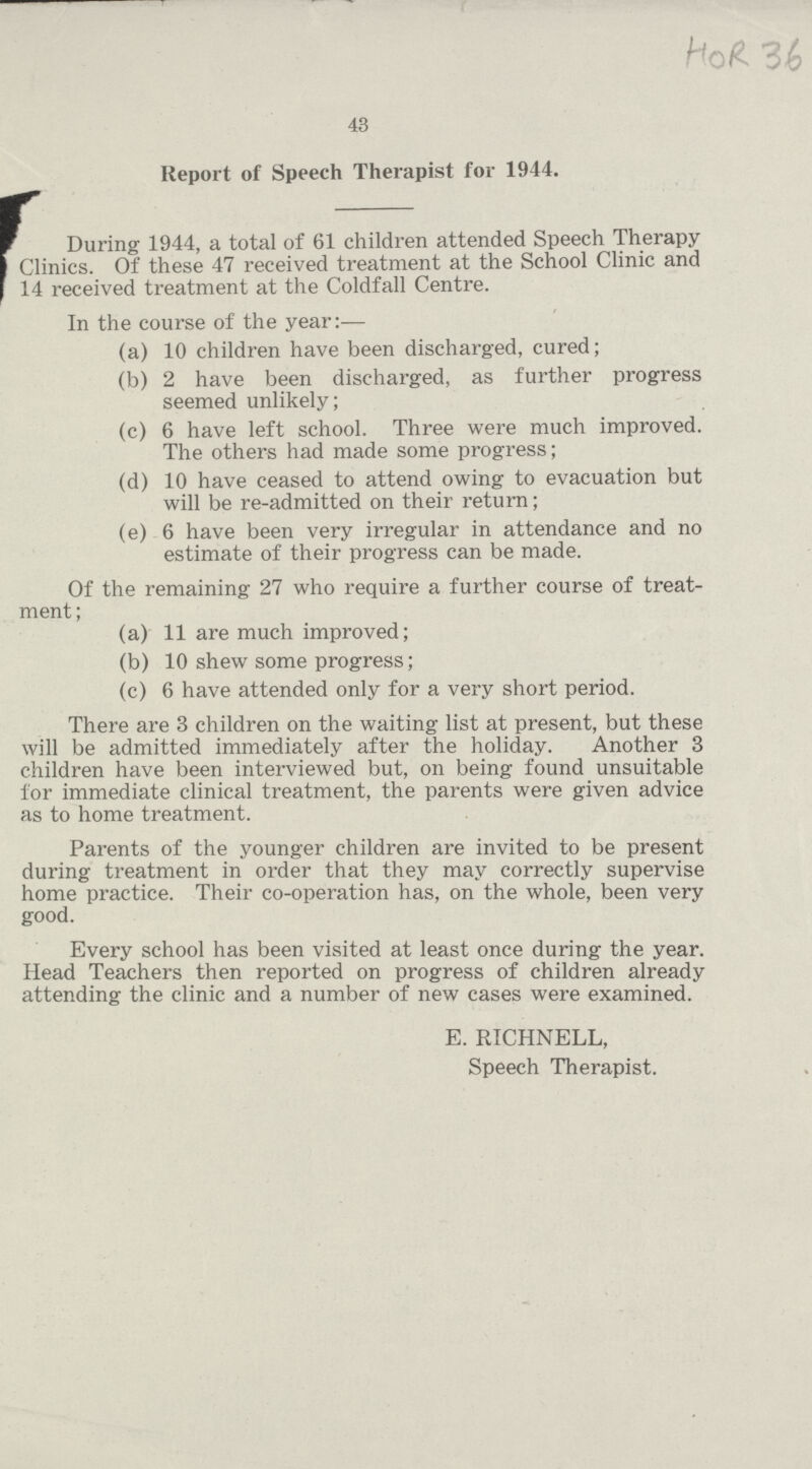 43 Report of Speech Therapist for 1944. During 1944, a total of 61 children attended Speech Therapy Clinics. Of these 47 received treatment at the School Clinic and 14 received treatment at the Coldfall Centre. In the course of the year:— (a) 10 children have been discharged, cured; (b) 2 have been discharged, as further progress seemed unlikely; (c) 6 have left school. Three were much improved. The others had made some progress; (d) 10 have ceased to attend owing to evacuation but will be re-admitted on their return; (e) 6 have been very irregular in attendance and no estimate of their progress can be made. Of the remaining 27 who require a further course of treat ment; (a) 11 are much improved; (b) 10 shew some progress; (c) 6 have attended only for a very short period. There are 3 children on the waiting list at present, but these will be admitted immediately after the holiday. Another 3 children have been interviewed but, on being found unsuitable for immediate clinical treatment, the parents were given advice as to home treatment. Parents of the younger children are invited to be present during treatment in order that they may correctly supervise home practice. Their co-operation has, on the whole, been very good. Every school has been visited at least once during the year. Head Teachers then reported on progress of children already attending the clinic and a number of new cases were examined. E. RICHNELL, Speech Therapist.
