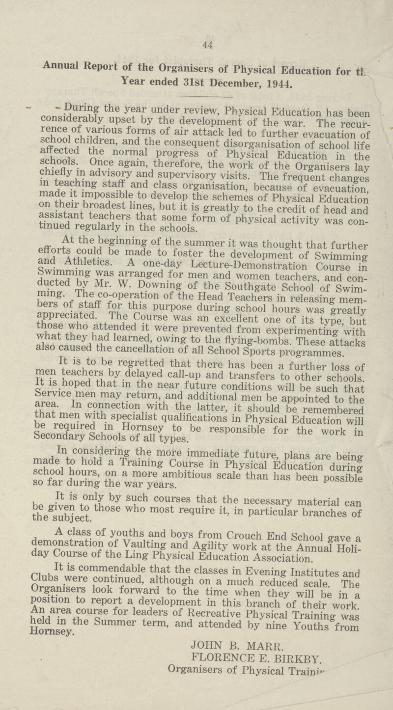 44 Annual Report of the Organisers of Physical Education for tl. Year ended 31st December, 1944. During the year under review, Physical Education has been considerably upset by the development of the war. The recur rence of various forms of air attack led to further evacuation of school children, and the consequent disorganisation of school life affected the normal progress of Physical Education in the schools. Once again, therefore, the work of the Organisers lay chiefly in advisory and supervisory visits. The frequent changes in teaching staff and class organisation, because of evacuation, made it impossible to develop the schemes of Physical Education on their broadest lines, but it is greatly to the credit of head and assistant teachers that some form of physical activity was con tinued regularly in the schools. At the beginning of the summer it was thought that further efforts could be made to foster the development of Swimming and Athletics. A one-day Lecture-Demonstration Course in Swimming was arranged for men and women teachers, and con ducted by Mr. W. Downing of the Southgate School of Swim ming. The co-operation of the Head Teachers in releasing mem bers of staff for this purpose during school hours was greatly appreciated. The Course was an excellent one of its type, but those who attended it were prevented from experimenting with what they had learned, owing to the flying-bombs. These attacks also caused the cancellation of all School Sports programmes. It is to be regretted that there has been a further loss of men teachers by delayed call-up and transfers to other schools. It is hoped that in the near future conditions will be such that Service men may return, and additional men be appointed to the area. In connection with the latter, it should be remembered that men with specialist qualifications in Physical Education will be required in Hornsey to be responsible for the work in Secondary Schools of all types. In considering the more immediate future, plans are being made to hold a Training Course in Physical Education during school hours, on a more ambitious scale than has been possible so far during the war years. It is only by such courses that the necessary material can be given to those who most require it, in particular branches of the subject. A class of youths and boys from Crouch End School gave a demonstration of Vaulting and Agility work at the Annual Holi day Course of the Ling Physical Education Association. It is commendable that the classes in Evening Institutes and Clubs were continued, although on a much reduced scale. The Organisers look forward to the time when they will be in a position to report a development in this branch of their work. An area course for leaders of Recreative Physical Training was held in the Summer term, and attended by nine Youths from Hornsey. JOHN B. MARR. FLORENCE E. BIRKBY. Organisers of Physical Traimv