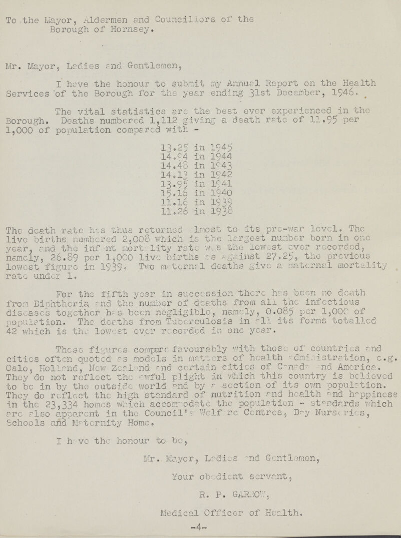 To the Mayor, Aldermen and Councillors of the Borough of Hornsey. Mr. Mayor, Ladies and Gentlemen, I have the honour to submit my Annuel Report on the Health Services of the Borough for the year ending 31st December, 1946. The vital statistics arc the best ever experienced in the Borough. Deaths numbered 1,112 giving a death rate of 11.95 per 1,000 of population compared with - 13.25 in 1945 14.c4 in 1944 14.48 in 1943 14.13 in 1942 13.95 in 1941 15.16 in 1940 11.16 in 1939 11.26 in 1938 The death rate has thus returned l most to its pre-war level. The live births numbered 2,008 which is the largest number born in one year, and the infent mortality rate was the lowest ever recorded, namely, 26.89 per 1,000 live births as gainst 27.25, the previous lowest figure in 1939. Two materna1 deaths give a maternal mortality rate under 1. For the fifth year in succession there has been no death from Diphtheria and the number of deaths from all the infectious diseases together has been negligible, namely, 0.085 per 1,000 of population. The deaths from Tuberculosis in -1.1 its forms totalled 42 which is the lowest ever recorded in one year. These figures compere favourably with those of countries and cities often quoted as models in matters of health administration, e.g. Oslo, Holland, New Zeal nd and certain cities of Canada and America. They do not reflect the awful plight in which this country is believed to be in by the outside world and by a section of its own population. They do reflect the high standard of nutrition rnd health and happiness in the 23,334 homes which accommodate the population - standards which arc also apparent in the Council's Welfare Centres, Day Nurseries, Schools and Maternity Home. I have the honour to be, Mr. Mayor, Ladies and Gentlemen, Your obedient servant, R. P. GARROW, / Medical Officer of Health. 4