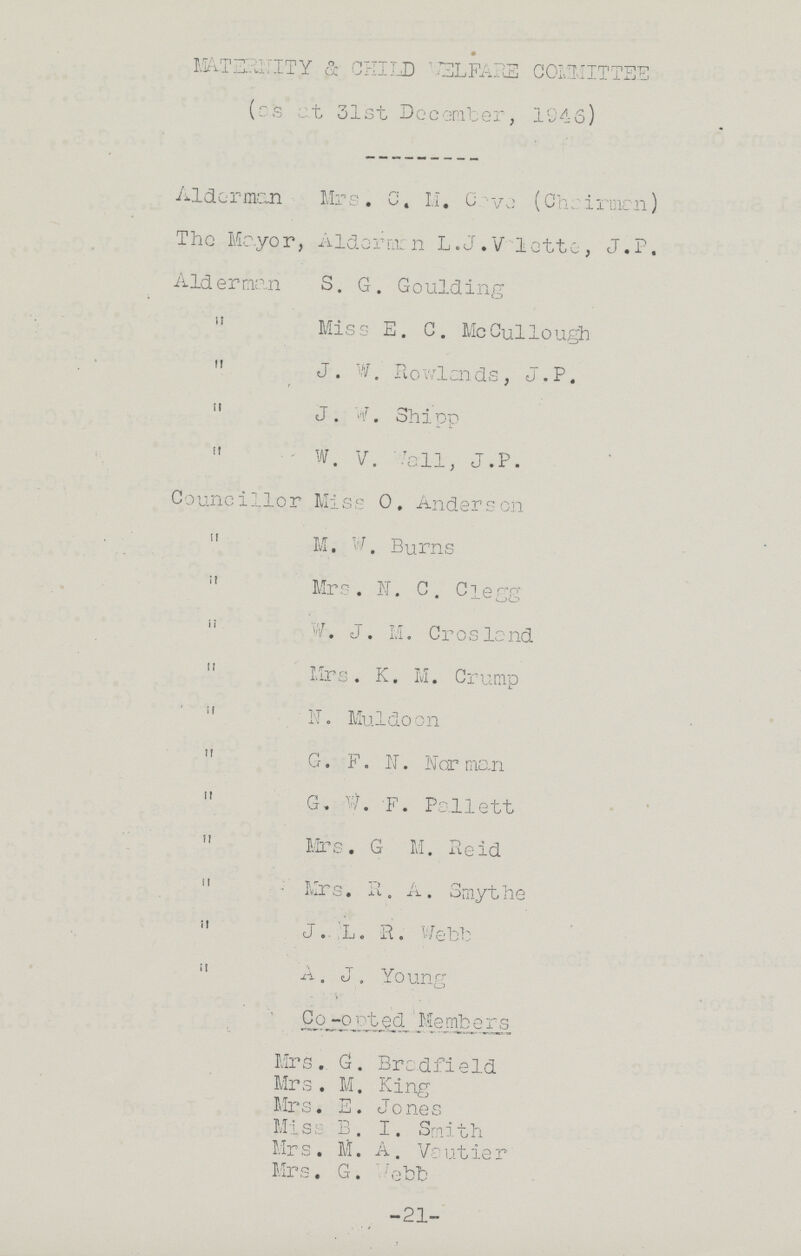 MATERNITY & CHILD WELFARE COMMITTEE (as at 31st December, 1946 Aldermen Mrs. C. M. Cave (Chairman) The Mayor, Alderman L.J. Valette, J.P Alderman S. G. Goulding ,, Miss E. C. McCullough ,, J. W. Rowlands, J.P. ,, J. W. Shipp ,, W. V. Wall, J.P. Councillor Miss O. Anderson ,, M. W, Burns ,, Mrs . N.C. Clegg ,, W. J. M. Crosland ,, Mrs. K. M. Crump ,, N. Muldoon ,, G. F. N. Nor man ,, G. W. F. Pallett ,, Mrs. G M. Reid ,, Mrs. R. A. Smythe ,, J. L. R. Webb ,, A. J. Young Co -opted Members Mrs. G. Bradfield Mrs. M. King Mrs. E. Jones Miss B. I. Smith Mrs. M. A. Vautier Mrs. G. Webb 21