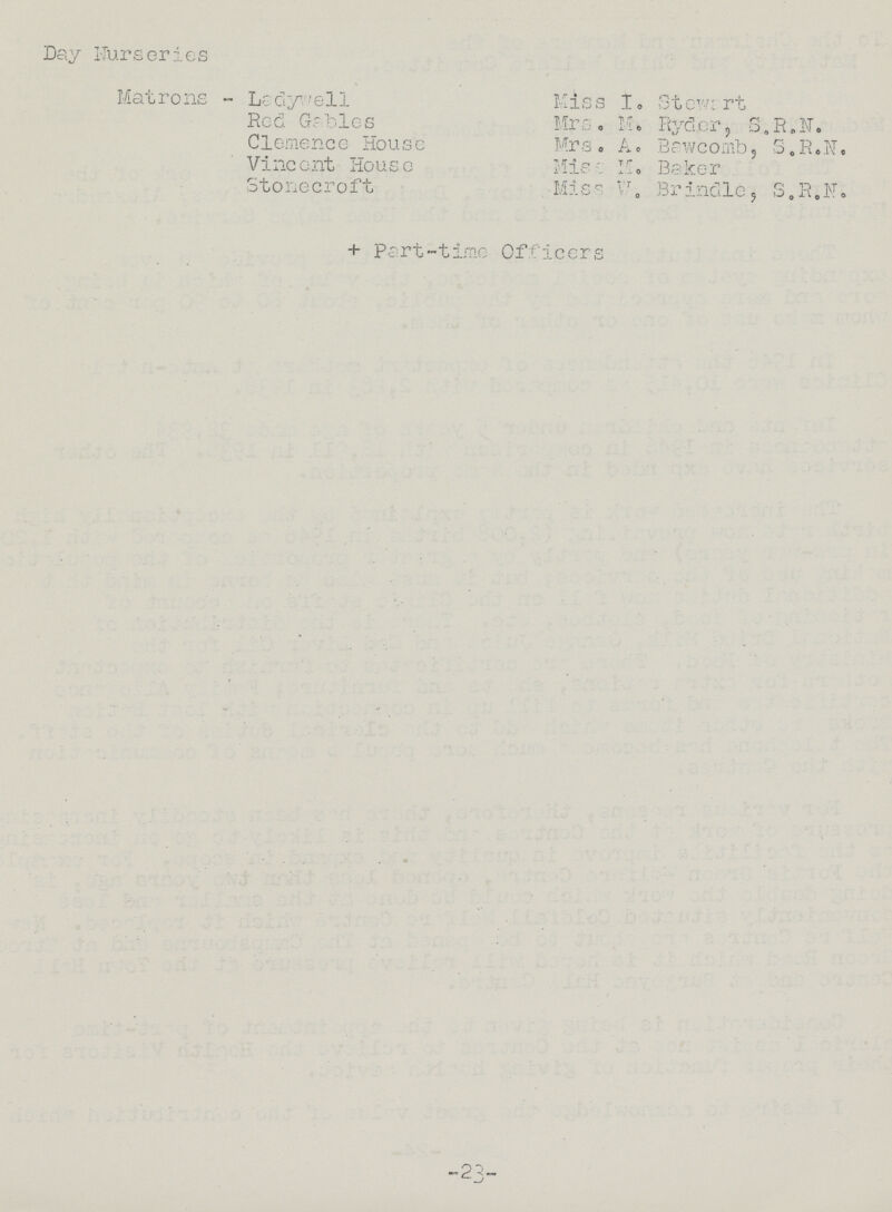 Day Nurseries Matrons - Ladywell Red Gables Clemence House Vincent House Stonecroft Kiss I. Stewart Mrs. M. Ryder, S.R.N. Mrs. A. Bawcomb, S.R.N. Miss M. Baker Miss W. Brindle, S.R.N. + Part-time Officers 23