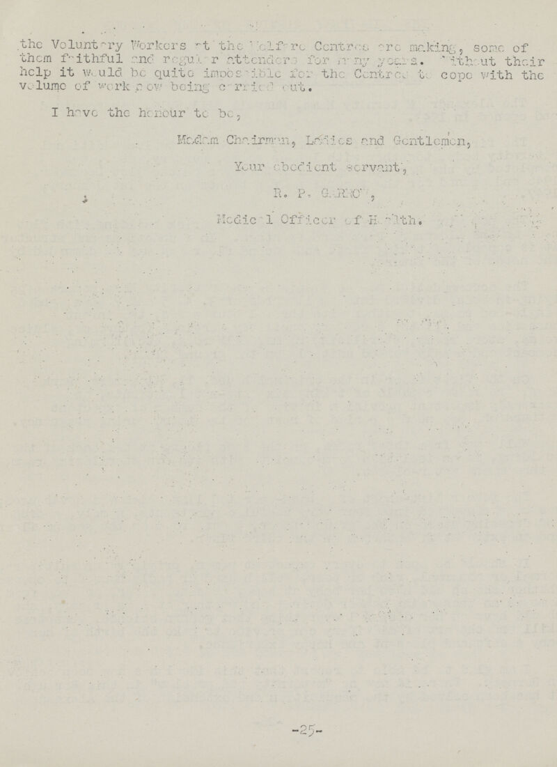 the Voluntary Workers at the Welfare Centres are making, some of them faithful and regular attenders for many years without their help it would be quite impossible for the Centre,. to cope with the volume of work now being carried out. I have the honour to be, Madam Chairman, Ladies and Gentlemen, Your obedient servant, R. P. GARROW , Medical Officer of Health.