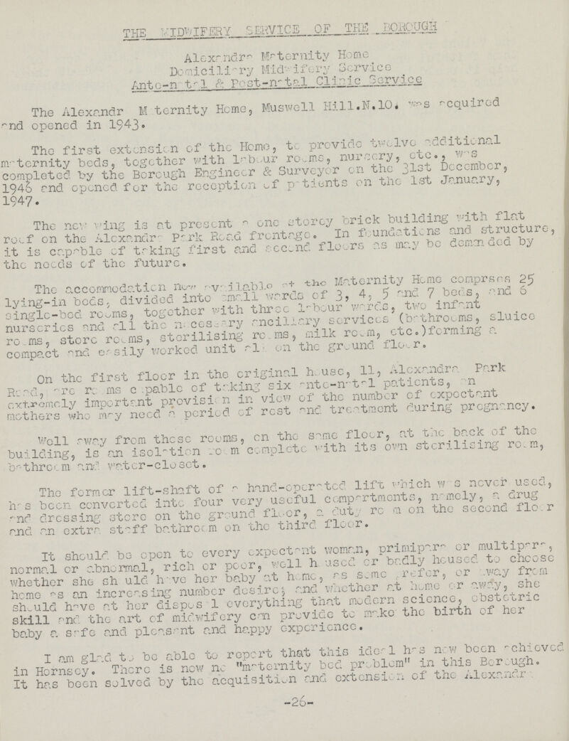 THE MIDWIFERY SERVICE OF THE BOROUGH Alexandra Maternity Home Domiciliary Midwifery Service Ante-nata1 Post-natal Clinic Service The Alexandr Maternity Home, Muswell Hill.N.10. was acquired and opened in 1943. The first extension of the Home, to provide twelve additional maternity beds, together with labour rooms, nursery, etc., was completed by the Borough Engineer & Surveyor en the 31st December, 1946 and opened for the reception of patients on the 1st Jonuary, 1947. The new wing is at present a one storey brick building with flat roof on the Alexandra Park Read frontage. In foundations and structure, it is capable of taking first and second floors as may be demanded by the needs of the future. The accommodation new available at the Maternity Home comprsrs 25 lying-in beds, divided into small wards of 3, 4, 5 and 7 beds, and 6 single-bed rooms, together with three labour wares, two infant nurseries and all the necessary ancillary services (bathrooms, sluice rooms, store rooms, sterilising rooms, milk room, etc.)forming a compact and easily worked unit all on the ground floor. On the first floor in the original house, 11, Alexandra Park Road, are rooms capable of taking six ante-natal patients, on extremely important provision in view of the number of expectant mothers who may need a period of rest and treatment during pregnancy. Well away from these rooms, on the same floor, at the back of the building, is an isolation room complete with its own sterilising room, bathroom and water-closet. The former lift-shaft of a hand-operated lift Which was never used, has been converted into four very useful compartments, namely, a drug and dressing store on the ground floor, a duty room on the second floor and an extra staff bathroom on the third floor. It should be open to every expectant woman, primipara or multipara, normal or abnormal, rich or poor, well housed or badly housed to choose whether she should have her baby at home, as some refer, or away from home as an increasing number desire, and whether at home or away, she should have at her disposa1 everything that modern science, obstetric skill and the art of midwifery can provide to make the birth of her baby a safe and pleasant and happy experience. I am glad to be able to report that this ideal has now been achieved in Hornsey. There is now no maternity bed problem in this Borough. It has been solved by the acquisition and extension of the Alexandr 26
