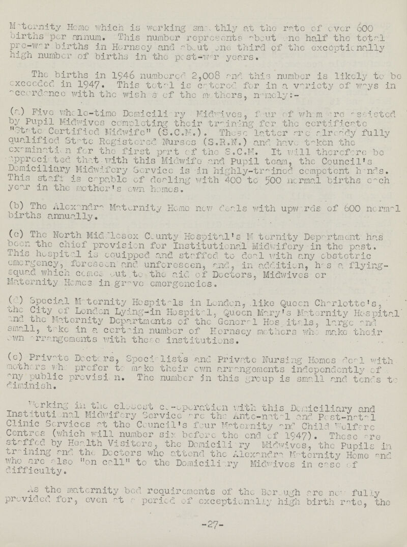 Maternity Home which is working smoothly at the rate of over 600 births per annum. This number represents about one half the total pre-war births in Hornsey and about one third of the exceptionally high number of births in the post-war years. The births in 1946 numbered 2,008 and this number is likely to be exceeded in 1947. This tota1 is catered for in a variety of ways in accordance with the wishes of the mothers, namely:- (a) Five whole-time Domiciliary Midwives, four of whom are assisted by Pupil Midwives completing their training for the certificate State Certified Midwife (S.C.M.). These latter are already fully qualified State Registered Nurses (S.R.N.) and have taken the examination for the first part of the S.C.M. It will therefore be appreciated that with this Midwife and Pupil team, the Council's Domiciliary Midwifery Service is in highly-trained competent hands. This staff is capable of dealing with 400 to 500 normal births cach year in the mother's own homes. (b) The Alexandra Maternity Home new deals with upwards of 600 norma1 births annually. (c) The North Middlesex County Hospital's Maternity Department has been the chief provision for Institutional Midwifery in the past. This hospital is equipped and staffed to deal with any obstetric emergency, foreseen and unforeseen, and, in addition, has a flying squad which comes out to the aid of Doctors, Midwives or Maternity Homes in grave emergencies. (d) Special Maternity Hospitals in London, like Queen Charlotte's, the City of London Lying-in Hospital, Queen Mary's Maternity Hospital and the Maternity Departments of the General Hospitals, large and small, take in a certain number of Hornsey mothers who make their own arrangements with these institutions. (e) Private Docters, Specialists and Private Nursing Homes deal with mothers who prefer to make their own arrangements independently of any public provision. The number in this group is small and tends to diminish. Working in the closest co-operation with this Domiciliary and Institutional Midwifery Service are the Ante-natal and Post-natal Clinic Services at the Council's four Maternity and Child Welfare Centres (which will number six before the end of 1947). These are staffed by Health Visitors, the Domiciliary Midwives, the Pupils in training and the Doctors who attend the Alexandra Maternity Home and. who are also on call to the Domiciliary Midwives in case of difficulty. As the maternity bed requirements of the Borough are now fully provided for, even at a period of exceptionally high birth rate, the 27