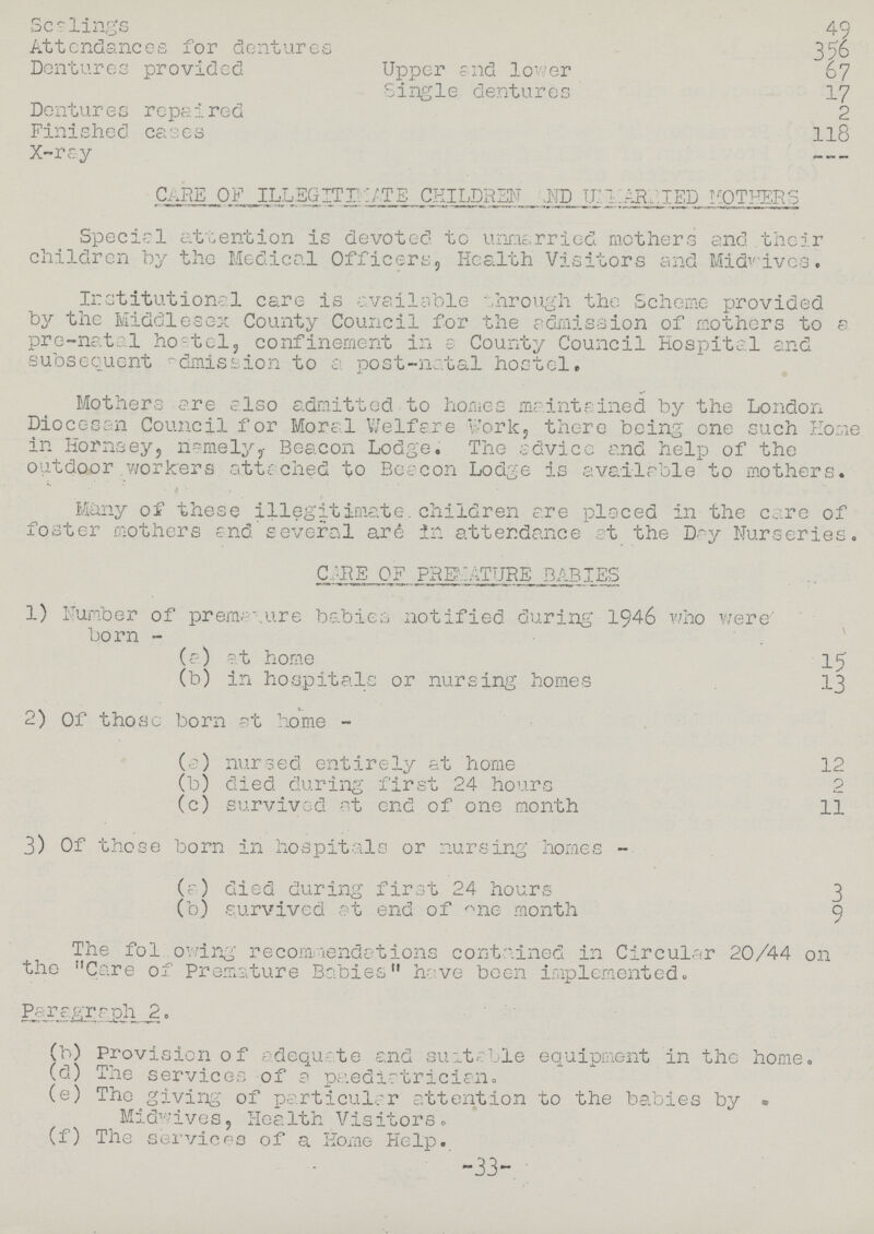 Scelings 49 Attendances for dentures 356 Dentures provided Upper and lower 67 Single dentures 17 Dentures repaired 2 Finished cases 118 X-ray - CARE OF ILLEGITIMATE CHILDREN AND UNMARRIED MOTHERS Special attention is devoted to unmarried mothers and their children by the Medical Officers, Health Visitors and Midwives. Institutional care is available through the Scheme provided by the Middlesex County Council for the admission of mothers to a pre-natal hostel, confinement in a County Council Hospital and subsequent admission to a post-natal hostel. Mothers are also admitted to homes maintained by the London Diocesan Council for Moral Welfare Work, there being one such Home in Hornsey, namely, Beacon Lodge. The advice and help of the outdoor workers attached to Beacon Lodge is available to mothers. Many of these illegitimate, children are placed in the care of foster mothers and several are in attendance at the Day Nurseries. CARE OF PREMATURE BABIES 1) Number of premature babies notified during 1946 who were born - (a) at home 15 (b) in hospitals or nursing homes 13 2) Of those born at home - (a) nursed entirely at home 12 (b) died during first 24 hours 2 (c) survived at end of one month 11 3) Of those born in hospitals or nursing homes - (a) died during first 24 hours 3 (b) survived at end of one month 9 The following recommendations contained in Circular 20/44 on the Care of Premature Babies have been implemented. Paragraph 2. (b) Provision of adequate and suitable equipment in the home. (d) The services of a paediatrician. (e) The giving of particular attention to the babies by Midwives, Health Visitors. (f) The services of a Home Help. -33-