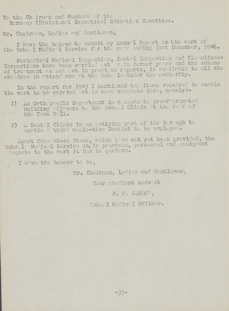 To the Chairman and Members of the Hernsey (Divisional Executive) Education Committee. Mr, Chairman, Larlies and Gentlemen, I have the honour to submit my Annual Report on the work of the Schocl Medica1 Service for the year ending 31-st December, 1946. Periodical Medical Inspeotion, Dental Inspection and Cleanliness Inspections have been carried cut s in former years and the scheme of treatment as set cut in previous reports, is available to all the children in attendance at the Schools under the Authority. In the report for 1945 I mentioned two items required to enable the work to be carried out in more complete form, namely:- 1) An Orthopaedic Department in a separate pro-fabricated building adjacent to the School Clinic at the rear of the Town Hall 2) A Dental Clinic in an outlying part of the Borough to enable a third whole-time Dentist to be employed. Apart from these items, which have not yet been provided, the School Medical-Service is, in premises, personnel and equipment adequate to the work it has to perform. I have the honour to be, Mr. Chairman, Ladies and Gentlemen, Your obedient servent R. P. GARROW, school Medical Officer. -39-