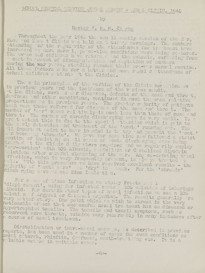 SCHOOL Medical service annual report - AURAL,clinic, 1946 by Doctor F. P. M. Clarke Throughout the year 1946 the usua11 weekly session of the E r, Nose and thoro?t Clinic w.s held on Saturday mornings. The numbers attending and the regularity of the attendances for. treatment have increased as more normal, peace-time conditions were being restored. The evacuated children have returned and the schools, suffering from certain amount of disorganisation. and depletion of numbers during the wary year steadily resumed their pro?w?r normal routine. All these factors make for a better, and more regular attendance of school children patients at the Clinics. The main principles of the working of the • Clinic con??ion as in previous years and the incidence of the various condition. of the Clinic, such as ear diseases, defects of the nose and throat, deafness and other conditions, continued in much the same, relative proportions as in previous years. The greater majority of patients seen were those referred for diseases of the nose and throat. The number of 'ear' cases relatively is much less than those of nose and throat. The number of chronic discharging ears is very small. To a great extent this is due to the special attention which is paid to the early detection end treatment of the 'acute' running ear. The all important point to bear in mind is to try and prevent the 'acute' ear becoming 'chronic'. We have for some time new followed a strict routine of insisting on a11 cases of acute discharging ears being treated at the Clinic daily where required and we regularily employ 'ear-suction' with 10% Albucid, penicillin or Carbolized Glyedrin solutions after careful cleansing of the ear. Any co-existing nasal affection, which is very frequently present, is always treated as well. With this procedure we have received excellent results - the majority of 'acute ears' are 'dry' in week. For the 'chronic' discharging ears we use Zinc Ionization. For cases of Sinus Infection we employ Proetz nasal 'displacemtent', using for infected eases 10% solution of Schorings Albucid. For certain other types of nasal infections we use a 10% solution of argyrol or Collesol argentum. The results generally are very satisfactory. One point which wish to stress is the very noticeable effect that successful nasal treatment has on diseased or hypertrophied tonsils. The tonsils end tonsil symptoms, such as recurrent sore throats, subside very remarkably in many instances after a course of nasal treatment. Diastolisation or intra-nasal massage, as described in previous reports, has been used, in a number of cases for such conditions as nasal catarrh, rhinitis, deafness, mouth-breathing etc. It is a Valuable method in suitable cases. -40-