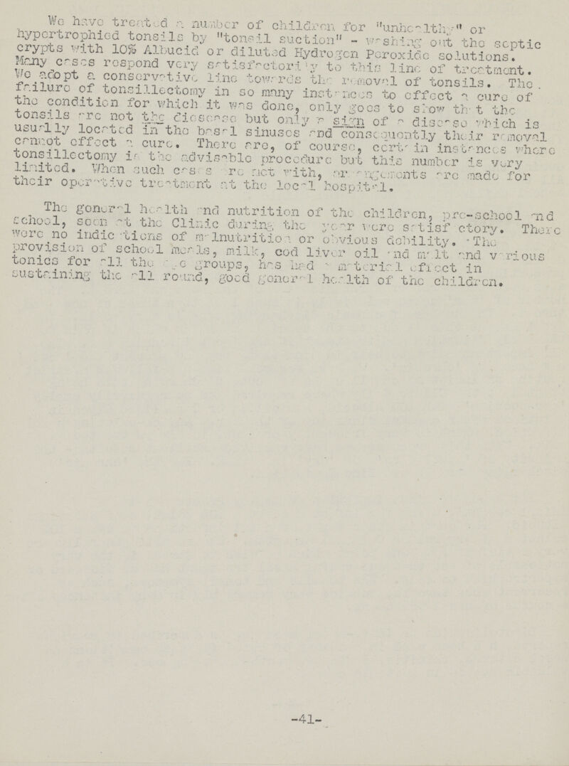 We have treated a number of children for unhealthy or hypcrtrophiod tonsils by tonsil suction - Fishing out the septic crypts with 10% Albucid or diluted Hydrogen Peroxide solutions. Mcny cases respond very grtisfactorily to this line of treatment. We adopt a conservative line towards the removal of tonsils. The. failure of tonsillectomy in so many instances to effect a euro of the condition for which it was done, only goes to show that the tonsils are not the dieses so but only a sign of a discso which is usually located in the basal sinuses and consequently their removal cannot effect a cure. There are, of course. certa in instances where tonsillectomy is the advisable procedure but this number is very limited. when such cases are ment with, argongements ' are made for their operative treatment at the local hospital. The gonera1 health and nutrition of the children, pro-school and school, seen at the Clinic during the year wero srtisf ctory. There wore no indie tiens of malnutritioa or obvious debility • The provision of school meals, milk, cod liver oil and malt and various tonics for all the ege groups, has had - material effect in sustaining' the all round, good genera1 health of the children. -41-