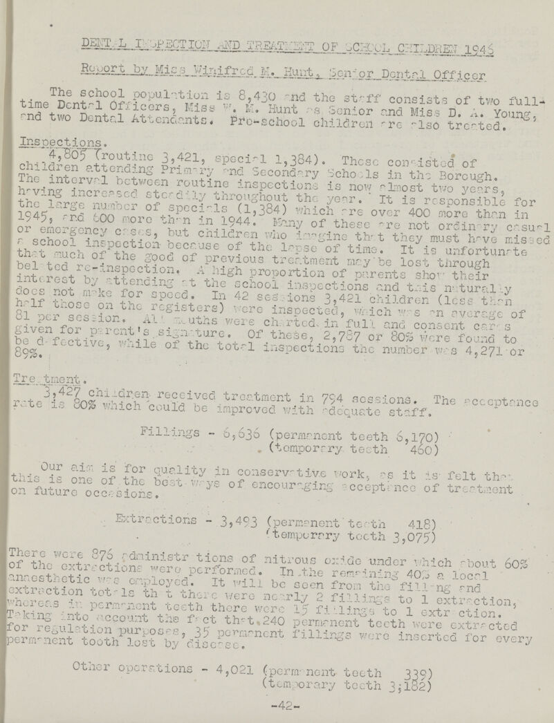 DENTAL INEPECTION AND TREATNEBT OF SCHOOL CHILDREN 1946 Report by Miss Winifred M. Hunt. Senior Dental Officer The school population is 8,430 and the staff consists of two full time Dental Officers, Miss w. M. Hunt as. Senior and Miss D. A. Young, and two Dental Attendants Pro-school children are also treated. Inspections. 4,805 (routine 3,421, special 1,384). These consisted of children attending Primary and Secondary Schools in the Borough. The interval between routine inspections is now almost two years, having increased steadily throughout the year. It is responsible for the large number of specials (1,384) which are over 400 more than in 1945, and 600 more tir n in 1944. Many of these are not ordinary casual or emergency cases, but children who imagine that they must have missed a school inspection because of the lapse of time. It is unfortunate that much of the good of previous treatment may'be lost through bel ted re-inspection, A high proportion of parents show their interest by attending at the school inspections and this naturally does not nwke for speed. In 42 sessions 3,421 children (less than half those on the registers) were inspected, which was an average of 8l per session. Ala souths were charted, in full and consent caras given for pa rent1 s .signature. Of these, 2,787 or 80% were found to be defective, while of the total inspections the number was 4,271'Or 89%. ' Treatment. 3,427 children received treatment in 794 sessions. The acceptance rate is 80% which 'could be improved with adequate staff. •' Fillings - 65636 (permanent teeth 6,170) . (temporary teeth 460) Our aim is for quality in conservative work, as it is- felt that this is one of.the best-ways of encouraging acceptance of treatment on future occasions. . Extractions - 394-93 (permanent teeth 418) 'temporary teeth 3,075) There were 876 adninistr tions of nitrous oxide under which about 60% of the extractions were performed. In the remaining 40% a local anaesthetic was employed. It will be seen from the filling and extraction tot-Is th t there were nearly 2 fillings to 1 extraction, whereas in permanent teeth there were 15' fillings to 1 extraction. taking into account the fact that 240 permanent teeth were extracted for regulation purposes, 35 permanent fillings were inserted for every permanent tooth lost by disease. Other operations - 4,021 (permanent teeth 339) (temporary teeth 3,132) -42-