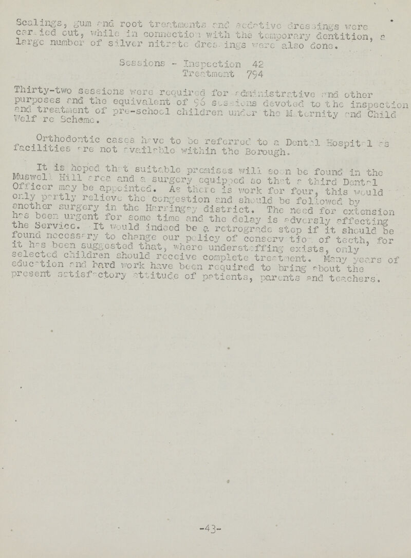 • Scalings, gum and root treatments and sedative dressings were carled cut, while in connection with the temporary dentition, a large number of silver nitrate dres- ings wore also done. Sessions - Inspection 42 Treatment 794 Thirty-two sessions were required for rdministr ative .and other purposes and the equivalent of 96 sessions devoted to the inspection and treatment of pro-school children under the Maternity and Child V/elf re Scheme. Orthodontic cases have to be referred to a Dental Hospita1 as facilities are not available with in the Borough. It is hoped that suitable premises will soon be found in the Muswell Hill area and a surgery equipped so that a third Dental Officer may be appointed. As there is work for four, this would only partly relieve the congestion and should be followed by another surgery in the Harring^y district. The need for extension has beer, urgent for some time and the delay is adversly affecting the Service. It would indeed be a. retrograde stop if it should be found necessary to change our policy of ccnserv tion of teeth, for it has been suggested that, where understaffing exists, only selected children should receive complete treatment. Many years of education and hard work have been required to bring about the present satisfactory ttitudo of patients, parents and teachers. / -43-