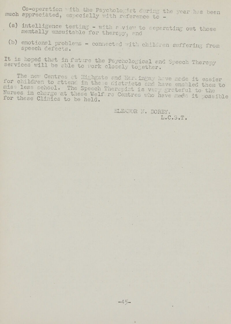 Co-operation ' ith. the Psycho logri et during the year, has been much appreciated, especially with reference to- (a) intelligence testing - with a-view to separating out those mentally unsuitable for therapy? and (b) emotional problems - connected vith children suffering from speech defects. It is hoped that in future the Psychological and Speech Therapy services will be able to work closely together. The new Centres at Highgate and Harningay have made it easier for children to attenc in thee districts and have enabled them to mis a less school. The Speech Therapist is very grateful to- the Nurses, in charge at these We If are Centres who have mads it possible for these Clinics to be held. ELEANOR N, DOREY, L.C.S.T. -45- ✓ .