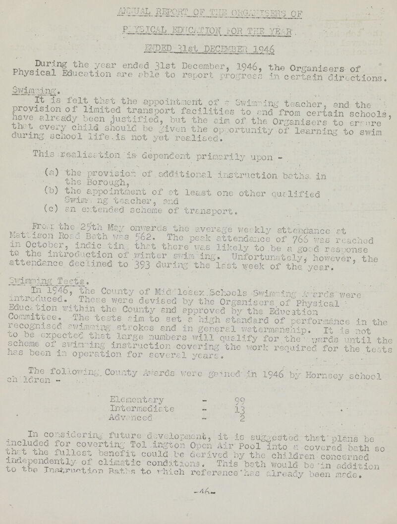 ANNUAL REPORT OF THE ORGANISERS OF PHYSICAL EDUCATION FOR THE YEAR ENDED 31st DECEMBER 1946 During the year ended 31st December, 1946, the Organisers- of Physical Education are able to report progress in certain directions. Swimming. It is felt that the appointment of a Swimming teacher, and the provision of limited transport facilities to end from certain schools, have already been justified, but the aim of the Organisers to er- are that every child should be given the opportunity-of learning to swim during school life,is. not yet realised. This realisation is- dependent primarily upon - (a) the provision of. additional instruction baths, in the Borough, (b) the appointment of at least one other qualified Swimaing teacher, and (c) an extended scheme of transport. From: the 25th May Onwards the average weekly attendance at Katiison Road Bath was 562. The peak attendance of 766 was reached in October, indie tin, that there was likely to .be a good- response to. the introduction of winter swim ing. Unfortunately, however, the attendance declined to 393 during the last week of the year. Swimming Tests. In 1946 the County of Mid lesex .Schools, Swinging Awards'were introduced. These were devised by the Organisers of Physical Education with in the County and approved by the Education Committee. The tests aim to set a high standard of performance in the recognised.swimming.strokes and in general watermanship. It is not to be expected that large numbers will qualify for the wards until the scheme of swinning instruction covering the work required for the tests has been in operation for several years. The following.. County Awards were gained' in 1946 by Hornsey school children- Elementary - 99 Intermediate - 13 Advanced - 2 In considering future development, it- is suggested that'plans be included for coverting' Tol ington Open Air Pool into a covered bath so that the fullest benefit could be derived by the children'concerned independently of climatic conditions. This bath would be'in addition to the Instruction Baths to which reference'has already been made. 46