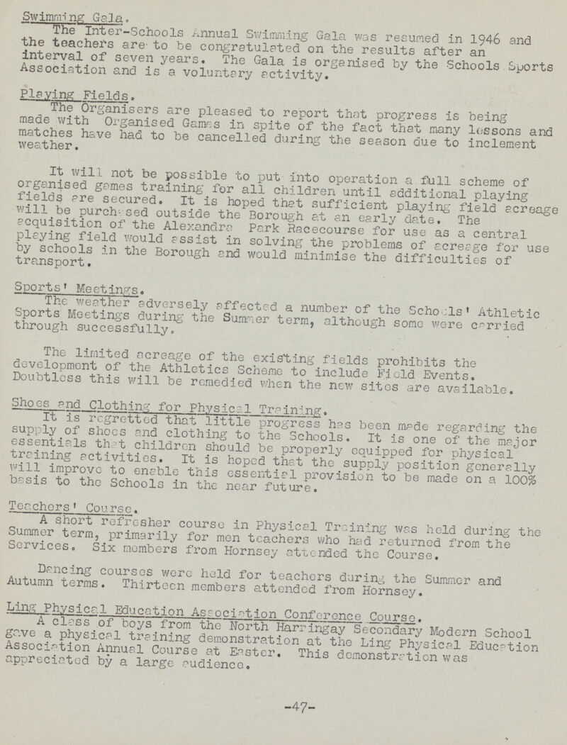 Swimrming Gala. The Inter-Schools Annual Swimming Gala was resumed in 1946 and the teachers are-to be congratulated on the results after an interval of seven years. The Gala is organised by the Schools Sports Association and is a voluntary activity. Playing Fields. The Organisers are pleased to report that progress is being made with Organised Games in spite of the fact that many lessons and matches have had to be cancelled during the season due to inclement weather. It will not be possible to put into operation a.full scheme of organised games training for all children until additional playing fields are secured. It is hoped that sufficient playing field acreage will be purchased outside the Borough at an early date. The acquisition of the Alexandra Park Racecourse for use as a central playing field would assist in solving the problems of acreage for use by schools in the Borough and would minimise the difficulties of transport. Sports. Meetings. The weather adversely affected a number of the Schools' Athletic Sports Meetings during the Summer term, although some were carried through successfully. The limited acreage of the existing fields prohibits the development of the Athletics Scheme to include Field Events. Doubtless this will be remedied when the new sites are available. Shoes and Clothing: for Physical Training. It is regretted that little progress has been made regarding the supply of shoes and clothing to the Schools. It is one of the major essentials that children should be properly equipped for physical training activities. It is hoped that the supply position generally will improve to enable this essential provision to be made on a 100% basis to the Schools in the near future. Teachers' Course. A short refresher course in Physical Training was held during the Summer term5 primarily for men teachers who had returned from the Services. Six members from Hornsey attended the Course. Dancing courses were held for teachers during the Summer and Autumn terms. Thirteen members attended from Hornsey. Ling Physical Education Association Conference Course. A class of boys from the North Harringay Secondary Modern School gave a physical training demonstration at the Ling Physical Education Association Annual Course at Easter. This demonstration was appreciated by a large audience. -47- •>
