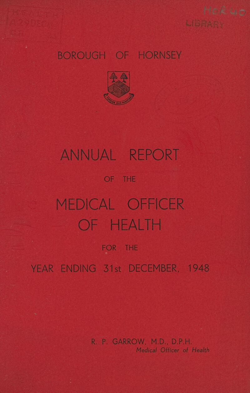 HOR 40 BOROUGH OF HORNSEY ANNUAL REPORT OF THE MEDICAL OFFICER OF HEALTH FOR THE YEAR ENDING 31st DECEMBER, 1948 R. P. GARROW, M.D., D.P.H. Medical Officer of Health