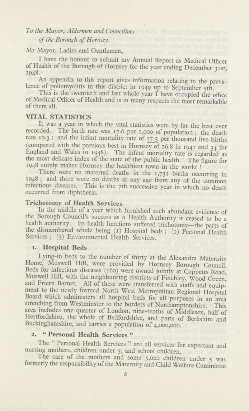 To the Mayor, Aldermen and Councillors of the Borough of Hornsey. Mr Mayor, Ladies and Gentlemen, I have the honour to submit my Annual Report as Medical Officer of Health of the Borough of Hornsey for the year ending December 31st, 1948. An appendix to this report gives information relating to the preva lence of poliomyelitis in this district in 1949 up to September 5th. This is the twentieth and last whole year I have occupied the office of Medical Officer of Health and is in many respects the most remarkable of them all. VITAL STATISTICS It was a year in which the vital statistics were by far the best ever recorded. The birth rate was 17.6 per 1,000 of population; the death rate 10.3; and the infant mortality rate of 17.3 per thousand live births (compared with the previous best in Hornsey of 26.8 in 1947 and 34 for England and Wales in 1948). The infant mortality rate is regarded as the most delicate index of the state of the public health. The figure for 1948 surely makes Hornsey the healthiest town in the world! There were no maternal deaths in the 1,731 births occurring in 1948; and there were no deaths at any age from any of the common infectious diseases. This is the 7th successive year in which no death occurred from diphtheria. Trichotomy of Health Services In the middle of a year which furnished such abundant evidence of the Borough Council's success as a Health Authority it ceased to be a health authority. Its health functions suffered trichotomy—the parts of the dismembered whole being (1) Hospital beds; (2) Personal Health Services; (3) Environmental Health Services. 1. Hospital Beds Lying-in beds to the number of thirty at the Alexandra Maternity Home, Muswell Hill, were provided by Hornsey Borough Council. Beds for infectious diseases (160) were owned jointly at Coppetts Road, Muswell Hill, with the neighbouring districts of Finchley, Wood Green, and Friern Barnet. All of these were transferred with staffs and equip ment to the newly formed North West Metropolitan Regional Hospital Board which administers all hospital beds for all purposes in an area stretching from Westminster to the borders of Northamptonshire. This area includes one quarter of London, nine-tenths of Middlesex, half of Hertfordshire, the whole of Bedfordshire, and parts of Berkshire and Buckinghamshire, and carries a population of 4,000,000. 2. Personal Health Services  The Personal Health Services are all services for expectant and nursing mothers, children under 5, and school children. The care of the mothers and some 5,000 children under 5 was formerly the responsibility of the Maternity and Child Welfare Committee 5