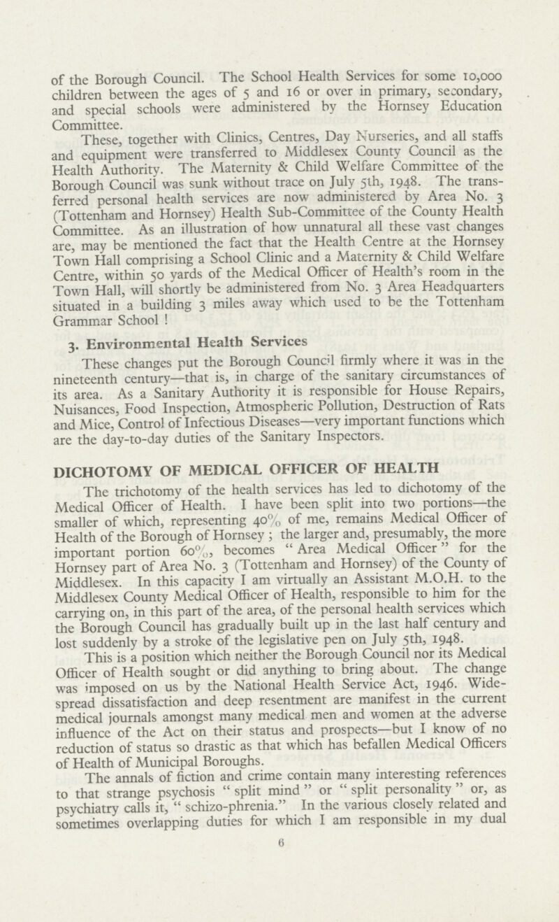 of the Borough Council. The School Health Services for some 10,000 children between the ages of 5 and 16 or over in primary, secondary, and special schools were administered by the Hornsey Education Committee. These, together with Clinics, Centres, Day Nurseries, and all staffs and equipment were transferred to Middlesex County Council as the Health Authority. The Maternity & Child Welfare Committee of the Borough Council was sunk without trace on July 5th, 1948. The trans ferred personal health services are now administered by Area No. 3 (Tottenham and Hornsey) Health Sub-Committee of the County Health Committee. As an illustration of how unnatural all these vast changes are, may be mentioned the fact that the Health Centre at the Hornsey Town Hall comprising a School Clinic and a Maternity & Child Welfare Centre, within 50 yards of the Medical Officer of Health's room in the Town Hall, will shortly be administered from No. 3 Area Headquarters situated in a building 3 miles away which used to be the Tottenham Grammar School! 3. Environmental Health Services These changes put the Borough Council firmly where it was in the nineteenth century—that is, in charge of the sanitary circumstances of its area. As a Sanitary Authority it is responsible for House Repairs, Nuisances, Food Inspection, Atmospheric Pollution, Destruction of Rats and Mice, Control of Infectious Diseases—very important functions which are the day-to-day duties of the Sanitary Inspectors. DICHOTOMY OF MEDICAL OFFICER OF HEALTH The trichotomy of the health services has led to dichotomy of the Medical Officer of Health. I have been split into two portions—the smaller of which, representing 40% of me, remains Medical Officer of Health of the Borough of Hornsey; the larger and, presumably, the more important portion 60%, becomes Area Medical Officer for the Hornsey part of Area No. 3 (Tottenham and Hornsey) of the County of Middlesex. In this capacity I am virtually an Assistant M.O.H. to the Middlesex County Medical Officer of Health, responsible to him for the carrying on, in this part of the area, of the personal health services which the Borough Council has gradually built up in the last half century and lost suddenly by a stroke of the legislative pen on July 5th, 1948. This is a position which neither the Borough Council nor its Medical Officer of Health sought or did anything to bring about. The change was imposed on us by the National Health Service Act, 1946. Wide spread dissatisfaction and deep resentment are manifest in the current medical journals amongst many medical men and women at the adverse influence of the Act on their status and prospects—but I know of no reduction of status so drastic as that which has befallen Medical Officers of Health of Municipal Boroughs. The annals of fiction and crime contain many interesting references to that strange psychosis split mind or split personality or, as psychiatry calls it, schizo-phrenia. In the various closely related and sometimes overlapping duties for which I am responsible in my dual 6