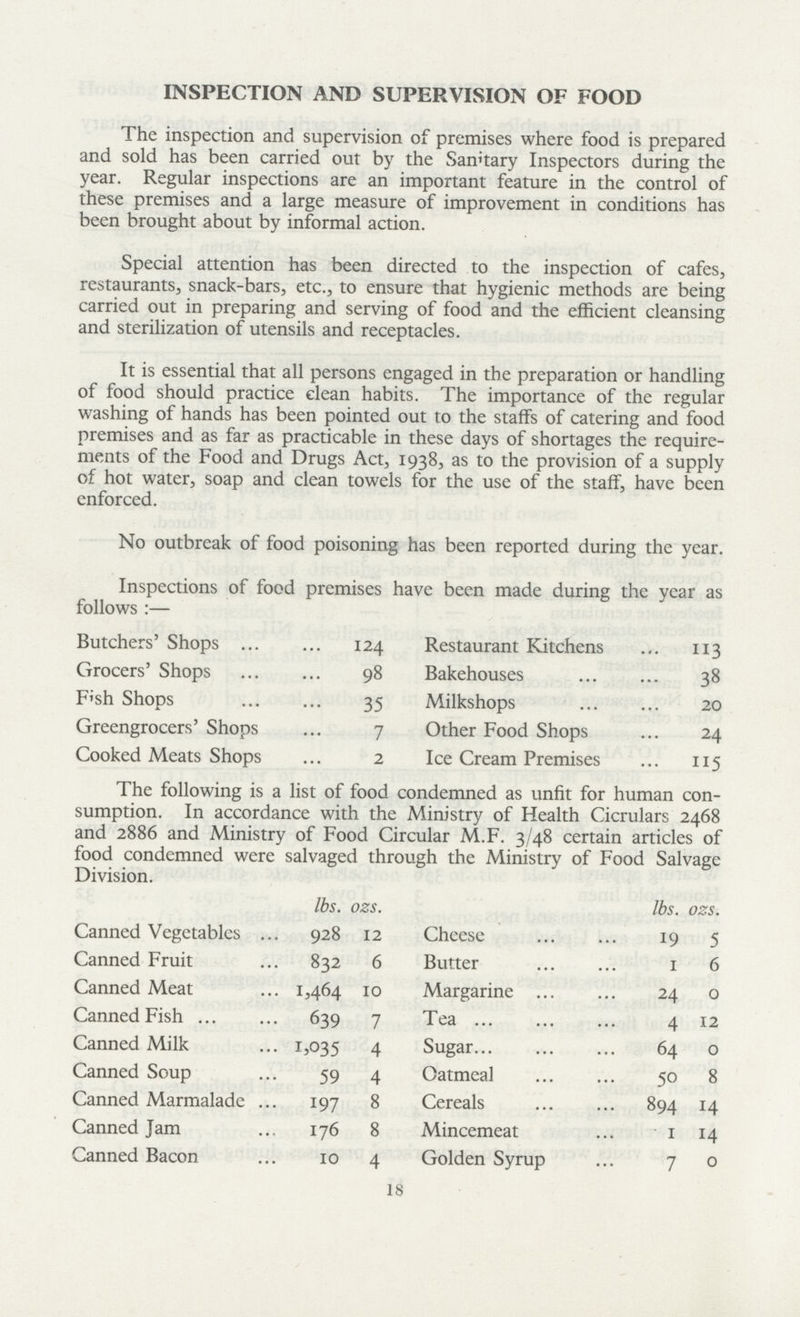 lbs. ozs. Canned Vegetables 928 12 Canned Fruit 832 6 Canned Meat 1,464 10 Canned Fish 639 7 Canned Milk 1,035 4 Canned Soup 59 4 Canned Marmalade 197 8 Canned Jam 176 8 Canned Bacon 10 4 18 INSPECTION AND SUPERVISION OF FOOD The inspection and supervision of premises where food is prepared and sold has been carried out by the Sannary Inspectors during the year. Regular inspections are an important feature in the control of these premises and a large measure of improvement in conditions has been brought about by informal action. Special attention has been directed to the inspection of cafes, restaurants, snack-bars, etc., to ensure that hygienic methods are being carried out in preparing and serving of food and the efficient cleansing and sterilization of utensils and receptacles. It is essential that all persons engaged in the preparation or handling of food should practice clean habits. The importance of the regular washing of hands has been pointed out to the staffs of catering and food premises and as far as practicable in these days of shortages the require ments of the Food and Drugs Act, 1938, as to the provision of a supply of hot water, soap and clean towels for the use of the staff, have been enforced. No outbreak of food poisoning has been reported during the year. Inspections of food premises have been made during the year as follows :— Butchers' Shops 124 Grocers' Shops 98 FIsh Shops 35 Greengrocers' Shops 7 Cooked Meats Shops 2 Restaurant Kitchens 113 Bakehouses 38 Milkshops 20 Other Food Shops 24 Ice Cream Premises 115 The following is a list of food condemned as unfit for human con sumption. In accordance with the Ministry of Health Cicrulars 2468 and 2886 and Ministry of Food Circular M.F. 3/48 certain articles of food condemned were salvaged through the Ministry of Food Salvage Division. lbs. ozs. Cheese 19 5 Butter 1 6 Margarine 24 o Tea 4 12 Sugar 64 o Oatmeal 50 8 Cereals 894 14 Mincemeat 1 14 Golden Syrup 7 0