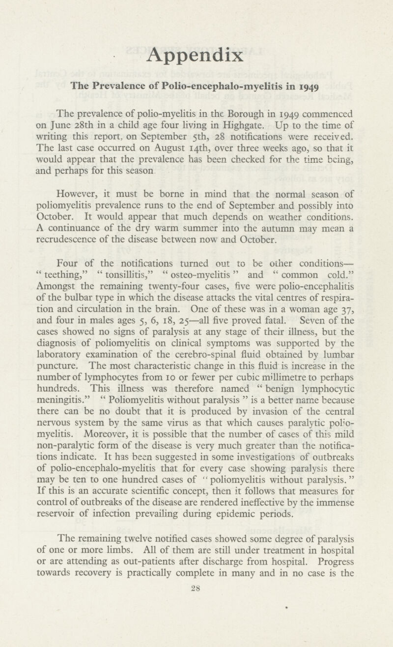 Appendix The Prevalence of Polio-encephalo-myelitis in 1949 The prevalence of polio-myelitis in the Borough in 1949 commenced on June 28th in a child age four living in Highgate. Up to the time of writing this report, on September 5th, 28 notifications were received. The last case occurred on August 14th, over three weeks ago, so that it would appear that the prevalence has been checked for the time being, and perhaps for this season However, it must be borne in mind that the normal season of poliomyelitis prevalence runs to the end of September and possibly into October. It would appear that much depends on weather conditions. A continuance of the dry warm summer into the autumn may mean a recrudescence of the disease between now and October. Four of the notifications turned out to be other conditions—  teething,  tonsillitis,  osteo-myelitis and  common cold. Amongst the remaining twenty-four cases, five were polio-encephalitis of the bulbar type in which the disease attacks the vital centres of respira tion and circulation in the brain. One of these was in a woman age 37, and four in males ages 5, 6, 18, 25—all five proved fatal. Seven of the cases showed no signs of paralysis at any stage of their illness, but the diagnosis of poliomyelitis on clinical symptoms was supported by the laboratory examination of the cerebro-spinal fluid obtained by lumbar puncture. The most characteristic change in this fluid is increase in the number of lymphocytes from 10 or fewer per cubic millimetre to perhaps hundreds. This illness was therefore named  benign lymphocytic meningitis.  Poliomyelitis without paralysis  is a better name because there can be no doubt that it is produced by invasion of the central nervous system by the same virus as that which causes paralytic polio myelitis. Moreover, it is possible that the number of cases of this mild non-paralytic form of the disease is very much greater than the notifica tions indicate. It has been suggested in some investigations of outbreaks of polio-encephalo-myelitis that for every case showing paralysis there may be ten to one hundred cases of poliomyelitis without paralysis. If this is an accurate scientific concept, then it follows that measures for control of outbreaks of the disease are rendered ineffective by the immense reservoir of infection prevailing during epidemic periods. The remaining twelve notified cases showed some degree of paralysis of one or more limbs. All of them are still under treatment in hospital or are attending as out-patients after discharge from hospital. Progress towards recovery is practically complete in many and in no case is the 28