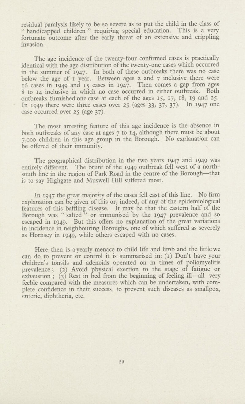 residual paralysis likely to be so severe as to put the child in the class of  handicapped children  requiring special education. This is a very fortunate outcome after the early threat of an extensive and crippling invasion. The age incidence of the twenty-four confirmed cases is practically identical with the age distribution of the twenty-one cases which occurred in the summer of 1947. In both of these outbreaks there was no case below the age of 1 year. Between ages 2 and 7 inclusive there were 16 cases in 1949 and 15 cases in 1947. Then comes a gap from ages 8 to 14 inclusive in which no case occurred in either outbreak. Both outbreaks furnished one case at each of the ages 15, 17, 18, 19 and 25. In 1949 there were three cases over 25 (ages 33, 37, 37). In 1947 one case occurred over 25 (age 37). The most arresting feature of this age incidence is the absence in both outbreaks of any case at ages 7 to 14, although there must be about 7,000 children in this age group in the Borough. No explanation can be offered of their immunity. The geographical distribution in the two years 1947 and 1949 was entirely different. The brunt of the 1949 outbreak fell west of a north south line in the region of Park Road in the centre of the Borough—that is to say Highgate and Muswell Hill suffered most. In 1947 the great majority of the cases fell east of this line. No firm explanation can be given of this or, indeed, of any of the epidemiological features of this baffling disease. It may be that the eastern half of the Borough was  salted  or immunised by the 1947 prevalence and so escaped in 1949. But this offers no explanation of the great variations in incidence in neighbouring Boroughs, one of which suffered as severely as Hornsey in 1949, while others escaped with no cases. Here, then, is a yearly menace to child life and limb and the little we can do to prevent or control it is summarised in: (1) Don't have your children's tonsils and adenoids operated on in times of poliomyelitis prevalence; (2) Avoid physical exertion to the stage of fatigue or exhaustion; (3) Rest in bed from the beginning of feeling ill—all very feeble compared with the measures which can be undertaken, with com plete confidence in their success, to prevent such diseases as smallpox, enteric, diphtheria, etc. 29