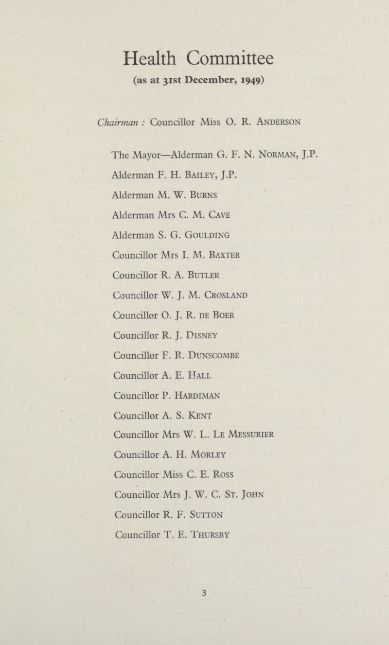 Health Committee (as at 31st December, 1949) Chairman : Councillor Miss O. R. Anderson The Mayor—Alderman G. F. N. Norman, J.P. Alderman F. H. Bailey, J.P. Alderman M. W. Burns Alderman Mrs C. M. Cave Alderman S. G. Goulding Councillor Mrs I. M. Baxter Councillor R. A. Butler Councillor W. J. M. Crosland Councillor O. J. R. de Boer Councillor R. J. Disney Councillor F. R. Dunscombe Councillor A. E. Hall Councillor P. Hardiman Councillor A. S. Kent Councillor Mrs W. L. Le Messurier Councillor A. H. Morley Councillor Miss C. E. Ross Councillor Mrs J. W. C. St. John Councillor R. F. Sutton Councillor T, E. Thursby 3