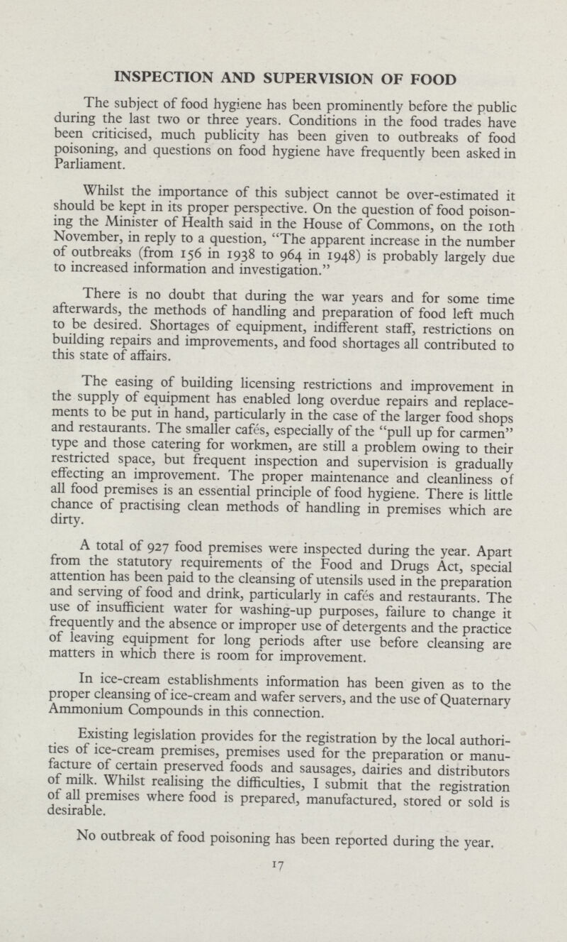 INSPECTION AND SUPERVISION OF FOOD The subject of food hygiene has been prominently before the public during the last two or three years. Conditions in the food trades have been criticised, much publicity has been given to outbreaks of food poisoning, and questions on food hygiene have frequently been asked in Parliament. Whilst the importance of this subject cannot be over-estimated it should be kept in its proper perspective. On the question of food poison ing the Minister of Health said in the House of Commons, on the 10th November, in reply to a question, The apparent increase in the number of outbreaks (from 156 in 1938 to 964 in 1948) is probably largely due to increased information and investigation. There is no doubt that during the war years and for some time afterwards, the methods of handling and preparation of food left much to be desired. Shortages of equipment, indifferent staff, restrictions on building repairs and improvements, and food shortages all contributed to this state of affairs. The easing of building licensing restrictions and improvement in the supply of equipment has enabled long overdue repairs and replace ments to be put in hand, particularly in the case of the larger food shops and restaurants. The smaller cafes, especially of the pull up for carmen type and those catering for workmen, are still a problem owing to their restricted space, but frequent inspection and supervision is gradually effecting an improvement. The proper maintenance and cleanliness of all food premises is an essential principle of food hygiene. There is little chance of practising clean methods of handling in premises which are dirty. A total of 927 food premises were inspected during the year. Apart from the statutory requirements of the Food and Drugs Act, special attention has been paid to the cleansing of utensils used in the preparation and serving of food and drink, particularly in cafes and restaurants. The use of insufficient water for washing-up purposes, failure to change it frequently and the absence or improper use of detergents and the practice of leaving equipment for long periods after use before cleansing are matters in which there is room for improvement. In ice-cream establishments information has been given as to the proper cleansing of ice-cream and wafer servers, and the use of Quaternary Ammonium Compounds in this connection. Existing legislation provides for the registration by the local authori ties of ice-cream premises, premises used for the preparation or manu facture of certain preserved foods and sausages, dairies and distributors of milk. Whilst realising the difficulties, I submit that the registration of all premises where food is prepared, manufactured, stored or sold is desirable. No outbreak of food poisoning has been reported during the year.