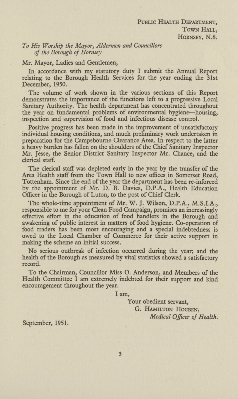 Public Health Department, Town Hall, Hornsey, N.8. To His Worship the Mayor, Aldermen and Councillors of the Borough of Hornsey Mr. Mayor, Ladies and Gentlemen, In accordance with my statutory duty I submit the Annual Report relating to the Borough Health Services for the year ending the 31st December, 1950. The volume of work shown in the various sections of this Report demonstrates the importance of the functions left to a progressive Local Sanitary Authority. The health department has concentrated throughout the year on fundamental problems of environmental hygiene—housing, inspection and supervision of food and infectious disease control. Positive progress has been made in the improvement of unsatisfactory individual housing conditions, and much preliminary work undertaken in preparation for the Campsbourne Clearance Area. In respect to the latter a heavy burden has fallen on the shoulders of the Chief Sanitary Inspector Mr. Jesse, the Senior District Sanitary Inspector Mr. Chance, and the clerical staff. The clerical staff was depleted early in the year by the transfer of the Area Health staff from the Town Hall to new offices in Somerset Road, Tottenham. Since the end of the year the department has been re-inforced by the appointment of Mr. D. B. Davies, D.P.A., Health Education Officer in the Borough of Luton, to the post of Chief Clerk. The whole-time appointment of Mr. W. J. Wilson, D.P.A., M.S.I.A., responsible to me for your Clean Food Campaign, promises an increasingly effective effort in the education of food handlers in the Borough and awakening of public interest in matters of food hygiene. Co-operation of food traders has been most encouraging and a special indebtedness is owed to the Local Chamber of Commerce for their active support in making the scheme an initial success. No serious outbreak of infection occurred during the year; and the health of the Borough as measured by vital statistics showed a satisfactory record. To the Chairman, Councillor Miss O. Anderson, and Members of the Health Committee I am extremely indebted for their support and kind encouragement throughout the year. I am, Your obedient servant, G. Hamilton Hogben, Medical Officer of Health. September, 1951. 3