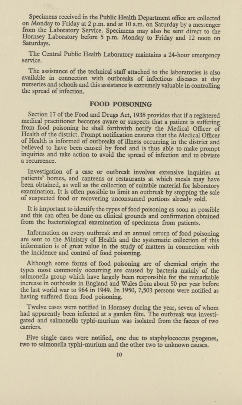 Specimens received in the Public Health Department office are collected on Monday to Friday at 2 p.m and at 10 a.m on Saturday by a messenger from the Laboratory Service. Specimens may also be sent direct to the Hornsey Laboratory before 5 p.m Monday to Friday and 12 noon on Saturdays. The Central Public Health Laboratory maintains a 24-hour emergency service. The assistance of the technical staff attached to the laboratories is also available in connection with outbreaks of infectious diseases at day nurseries and schools and this assistance is extremely valuable in controlling the spread of infection. FOOD POISONING Section 17 of the Food and Drugs Act, 1938 provides that if a registered medical practitioner becomes aware or suspects that a patient is suffering from food poisoning he shall forthwith notify the Medical Officer of Health of the district. Prompt notification ensures that the Medical Officer of Health is informed of outbreaks of illness occurring in the district and believed to have been caused by food and is thus able to make prompt inquiries and take action to avoid the spread of infection and to obviate a recurrence. Investigation of a case or outbreak involves extensive inquiries at patients' homes, and canteens or restaurants at which meals may have been obtained, as well as the collection of suitable material for laboratory examination. It is often possible to limit an outbreak by stopping the sale of suspected food or recovering unconsumed portions already sold. It is important to identify the types of food poisoning as soon as possible and this can often be done on clinical grounds and confirmation obtained from the bacteriological examination of specimens from patients. Information on every outbreak and an annual return of food poisoning are sent to the Ministry of Health and the systematic collection of this information is of great value in the study of matters in connection with the incidence and control of food poisoning. Although some forms of food poisoning are of chemical origin the types most commonly occurring are caused by bacteria mainly of the salmonella group which have largely been responsible for the remarkable increase in outbreaks in England and Wales from about 50 per year before the last world war to 964 in 1949. In 1950, 7,503 persons were notified as having suffered from food poisoning. Twelve cases were notified in Hornsey during the year, seven of whom had apparently been infected at a garden fete. The outbreak was investi gated and salmonella typhi-murium was isolated from the faeces of two carriers. Five single cases were notified, one due to staphylococcus pyogenes, two to salmonella typhi-murium and the other two to unknown causes. 10